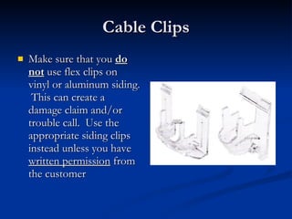 Cable Clips Make sure that you  do not  use flex clips on vinyl or aluminum siding.  This can create a damage claim and/or trouble call.  Use the appropriate siding clips instead unless you have  written permission  from the customer 