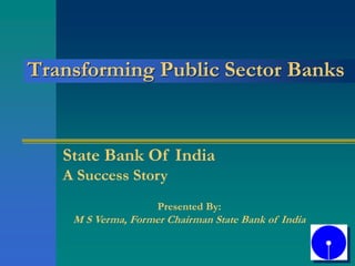 Transforming Public Sector Banks
State Bank Of India
A Success Story
Presented By:
M S Verma, Former Chairman State Bank of India
 