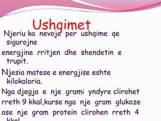 UshqimetNjeriu ka nevoje per ushqime qe
sigurojne
energjine rritjen dhe shendetin e
trupit.
Njesia matese e energjise eshte
kilokaloria.
Nga djegja e nje grami yndyre clirohet
rreth 9 kkal,kurse nga nje gram glukoze
ose nje gram protein clirohen rreth 4
 