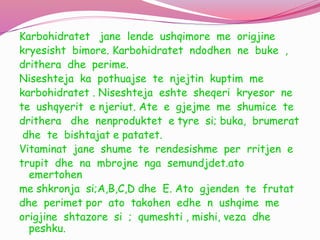 Karbohidratet jane lende ushqimore me origjine
kryesisht bimore. Karbohidratet ndodhen ne buke ,
drithera dhe perime.
Niseshteja ka pothuajse te njejtin kuptim me
karbohidratet . Niseshteja eshte sheqeri kryesor ne
te ushqyerit e njeriut. Ate e gjejme me shumice te
drithera dhe nenproduktet e tyre si; buka, brumerat
dhe te bishtajat e patatet.
Vitaminat jane shume te rendesishme per rritjen e
trupit dhe na mbrojne nga semundjdet.ato
emertohen
me shkronja si;A,B,C,D dhe E. Ato gjenden te frutat
dhe perimet por ato takohen edhe n ushqime me
origjine shtazore si ; qumeshti , mishi, veza dhe
peshku.
 