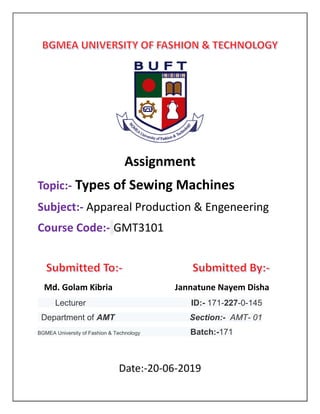 Assignment
Topic:- Types of Sewing Machines
Subject:- Appareal Production & Engeneering
Course Code:- GMT3101
Md. Golam Kibria Jannatune Nayem Disha
Lecturer ID:- 171-227-0-145
Department of AMT Section:- AMT- 01
BGMEA University of Fashion & Technology Batch:-171
Date:-20-06-2019
 
