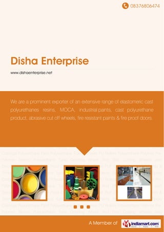 08376806474
A Member of
Disha Enterprise
www.dishaenterprise.net
Industrial Paints & Thinners Cast PU Products Epoxy Flooring Epoxy Paints Polyurethane
Rollers Epoxy Coatings Polyurethane Paint Polyurethane Trolley Wheels PU Rollers Polyurethane
Polymer Pre Polymer Resins Polyurethane Tube Grinding Wheel And Disc Cutting Wheels and
Discs Abrasive Wheels Fire Proof Door Polyurethane Sheet PUF Chemical Industrial Paints &
Thinners Cast PU Products Epoxy Flooring Epoxy Paints Polyurethane Rollers Epoxy
Coatings Polyurethane Paint Polyurethane Trolley Wheels PU Rollers Polyurethane Polymer Pre
Polymer Resins Polyurethane Tube Grinding Wheel And Disc Cutting Wheels and
Discs Abrasive Wheels Fire Proof Door Polyurethane Sheet PUF Chemical Industrial Paints &
Thinners Cast PU Products Epoxy Flooring Epoxy Paints Polyurethane Rollers Epoxy
Coatings Polyurethane Paint Polyurethane Trolley Wheels PU Rollers Polyurethane Polymer Pre
Polymer Resins Polyurethane Tube Grinding Wheel And Disc Cutting Wheels and
Discs Abrasive Wheels Fire Proof Door Polyurethane Sheet PUF Chemical Industrial Paints &
Thinners Cast PU Products Epoxy Flooring Epoxy Paints Polyurethane Rollers Epoxy
Coatings Polyurethane Paint Polyurethane Trolley Wheels PU Rollers Polyurethane Polymer Pre
Polymer Resins Polyurethane Tube Grinding Wheel And Disc Cutting Wheels and
Discs Abrasive Wheels Fire Proof Door Polyurethane Sheet PUF Chemical Industrial Paints &
Thinners Cast PU Products Epoxy Flooring Epoxy Paints Polyurethane Rollers Epoxy
Coatings Polyurethane Paint Polyurethane Trolley Wheels PU Rollers Polyurethane Polymer Pre
Polymer Resins Polyurethane Tube Grinding Wheel And Disc Cutting Wheels and
We are a prominent exporter of an extensive range of elastomeric cast
polyurethanes resins, MOCA, industrial paints, cast polyurethane
product, abrasive cut off wheels, fire resistant paints & fire proof doors.
 