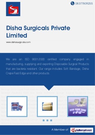 08377809255
A Member of
Disha Surgicals Private
Limited
www.dishasurgicals.com
Medical Bandage Absorbent Cloth Non Sterile Abdominal Sponge Surgical Equipment Crepe
Bandage Absorbent Gauze Cloth Schedule Roll Bandage Sterile Gauze Swab Madical Crepe
Bandage Sterile Abdominal Sponge Plain Medical Bandage Absorbent Cloth Non Sterile
Abdominal Sponge Surgical Equipment Crepe Bandage Absorbent Gauze Cloth Schedule Roll
Bandage Sterile Gauze Swab Madical Crepe Bandage Sterile Abdominal Sponge Plain Medical
Bandage Absorbent Cloth Non Sterile Abdominal Sponge Surgical Equipment Crepe
Bandage Absorbent Gauze Cloth Schedule Roll Bandage Sterile Gauze Swab Madical Crepe
Bandage Sterile Abdominal Sponge Plain Medical Bandage Absorbent Cloth Non Sterile
Abdominal Sponge Surgical Equipment Crepe Bandage Absorbent Gauze Cloth Schedule Roll
Bandage Sterile Gauze Swab Madical Crepe Bandage Sterile Abdominal Sponge Plain Medical
Bandage Absorbent Cloth Non Sterile Abdominal Sponge Surgical Equipment Crepe
Bandage Absorbent Gauze Cloth Schedule Roll Bandage Sterile Gauze Swab Madical Crepe
Bandage Sterile Abdominal Sponge Plain Medical Bandage Absorbent Cloth Non Sterile
Abdominal Sponge Surgical Equipment Crepe Bandage Absorbent Gauze Cloth Schedule Roll
Bandage Sterile Gauze Swab Madical Crepe Bandage Sterile Abdominal Sponge Plain Medical
Bandage Absorbent Cloth Non Sterile Abdominal Sponge Surgical Equipment Crepe
Bandage Absorbent Gauze Cloth Schedule Roll Bandage Sterile Gauze Swab Madical Crepe
Bandage Sterile Abdominal Sponge Plain Medical Bandage Absorbent Cloth Non Sterile
Abdominal Sponge Surgical Equipment Crepe Bandage Absorbent Gauze Cloth Schedule Roll
We are an ISO 9001:2000 certified company engaged in
manufacturing, supplying and exporting Disposable Surgical Products
that are bacteria resistant. Our range includes Soft Bandage, Disha
Crepe Fast Edge and other products.
 