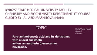 KYRGYZ STATE MEDICAL UNIVERSITY FACULTY
CHEMISTRY AND BIOCHEMISTRY DEPARTMENT 1ST COURSE
GUIDED BY- A.J ABDURASHITOVA (MAM)
Disha Vishal Modak
Group-7
Course- 1
Para-aminobenzoic acid and its derivatives
with a local anesthetic
action: an aesthesin (benzocaine),
novocaine.
TOPIC
 