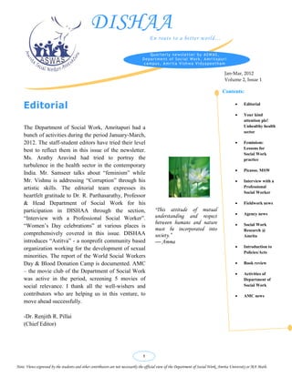 DISHAA
                                                                                      En route to a better world…

                                                                                    Quarterly newsletter by ASWAS,
                                                                                 Department of Social Work, Amritapuri
                                                                                  campus, Amrita Vishwa Vidyapeetham

                                                                                                                                      Jan-Mar, 2012
                                                                                                                                      Volume 2, Issue 1

                                                                                                                                     Contents:

    Editorial                                                                                                                                     Editorial          

                                                                                                                                                  Your kind
                                                                                                                                                   attention plz!
    The Department of Social Work, Amritapuri had a                                                                                                Unhealthy health
                                                                                                                                                   sector
    bunch of activities during the period January-March,
    2012. The staff-student editors have tried their level                                                                                        Feminism:
                                                                                                                                                   Lessons for
    best to reflect them in this issue of the newsletter.
                                                                                                                                                   Social Work
    Ms. Arathy Aravind had tried to portray the                                                                                                    practice
    turbulence in the health sector in the contemporary
                                                                                                                                                  Picasso. MSW
    India. Mr. Samseer talks about “feminism” while
    Mr. Vishnu is addressing “Corruption” through his                                                                                             Interview with a
    artistic skills. The editorial team expresses its                                                                                              Professional
                                                                                                                                                   Social Worker
    heartfelt gratitude to Dr. R. Parthasarathy, Professor
    & Head Department of Social Work for his                                                                                                      Fieldwork news
    participation in DISHAA through the section,                                         “This    attitude of mutual
                                                                                                                                                  Agency news
    “Interview with a Professional Social Worker”.                                       understanding and respect
                                                                                         between humans and nature                           
    “Women’s Day celebrations” at various places is                                                                                                Social Work
                                                                                         must be incorporated into                                 Research @
    comprehensively covered in this issue. DISHAA                                        society.”                                                 Amrita
    introduces “Astitva” - a nonprofit community based                                   — Amma
    organization working for the development of sexual                                                                                            Introduction to
                                                                                                                                                   Policies/Acts
    minorities. The report of the World Social Workers
    Day & Blood Donation Camp is documented. AMC                                                                                                  Book review
    – the movie club of the Department of Social Work                                                                                             Activities of
    was active in the period, screening 5 movies of                                                                                                Department of
    social relevance. I thank all the well-wishers and                                                                                             Social Work

    contributors who are helping us in this venture, to                                                                                           AMC news
    move ahead successfully.

    -Dr. Renjith R. Pillai                                                                                                                                            
    (Chief Editor)
                                                                                                                                                                      


                                                                                                                                                                     

                                                                                 1
                                                                                                                                                                     
Note: Views expressed by the students and other contributors are not necessarily the official view of the Department of Social Work, Amrita University or MA Math.
                                                                                                                                                                     
 