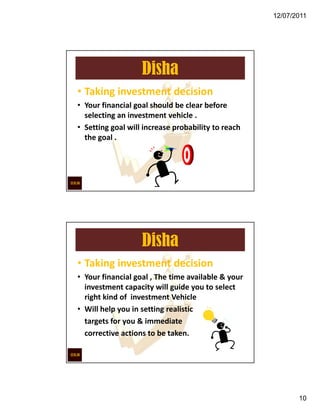 12/07/2011




                   Disha
• Taking investment decision
• Your financial goal should be clear before
  selecting an investment vehicle .
• Setting goal will increase probability to reach
  the goal .




                   Disha
• Taking investment decision
• Your financial goal , The time available & your
  investment capacity will guide you to select
  right kind of investment Vehicle
• Will help you in setting realistic
  targets for you & immediate
  corrective actions to be taken.




                                                           10
 