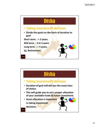12/07/2011




                   Disha
• Taking investment decision
• Divide the goals on the basis of duration to
  goal
Short term. : < 3 years.
Mid term. : 3 to 5 years.
Long term. : > 5 years.
Eg. Retirtement .




                   Disha
• Taking investment decision
• Duration of goal will tell you the asset class
  of choice.
• This will guide you to set a proper allocation
  of your available funds & Future investment.
• Asset allocation is important
  in taking investment
  decisions.




                                                          11
 