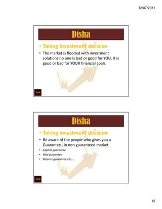 12/07/2011




                       Disha
• Taking investment decision
• The market is flooded with investment
  solutions no one is bad or good for YOU, It is
  good or bad for YOUR financial goals.




                       Disha
• Taking investment decision
• Be aware of the people who gives you a
  Guarantee , in non guaranteed market.
• Capital guarantee
• NAV guarantee
• Returns guarantee etc…..




                                                          12
 