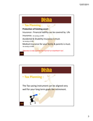 12/07/2011




                           Disha
• Tax Planning :
Protection of Existing asset :
Insurance : Financial liability can be covered by Life
insurance. tax saving u/s 80C.
Accidental & Disability insurance is must.
tax saving u/s 80C.

Medical insurance for your family & parents is must.
tax saving u/s 80D.


Insurance is only a protection tool not an investment tool .




                           Disha
• Tax Planning :

The Tax saving instrument can be aligned very
well for your long term goals like retirement.




                                                                       3
 
