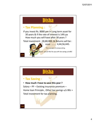 12/07/2011




                    Disha
• Tax Planning :
If you invest Rs. 8000 pm in Long term asset for
   30 years & if the rate of interest is 14% pa
   How much you will have after 30 years ?
Total investment : 28,80,000. & Returns will be :
                        sssss …….. 4,44,56,445.
                        This is power of compounding.

               ELSS can do this for you with tax saving u/s 80C.




                    Disha
• Tax Saving :
• How much I have to save this year ?
Salary – PF – Existing insurance premium –
Home loan Principle , Other tax savings u/s 80c =
Total investment for tax planning.




                                                                           4
 