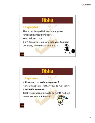 12/07/2011




                   Disha
• Expenses :
This is the thing which can defeat you on
Financial management front.
Keep a closer track.
Don’t let only emotions to take your financial
decisions, involve Brain also in to it.




                   Disha
• Expenses :
• How much should my expenses ?
It should not be more than your 30 % of salary.
• What if it is more?
Track your expenses month by month find out
where the hole is & block it.




                                                          5
 