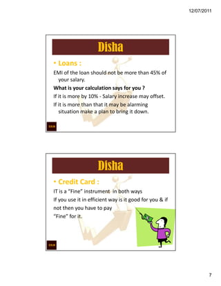 12/07/2011




                     Disha
                       `

• Loans :
EMI of the loan should not be more than 45% of
   your salary.
What is your calculation says for you ?
If it is more by 10% - Salary increase may offset.
If it is more than that it may be alarming
   situation make a plan to bring it down.




                     Disha
• Credit Card :
IT is a “Fine” instrument in both ways
If you use it in efficient way is it good for you & if
not then you have to pay
“Fine” for it.




                                                                 7
 