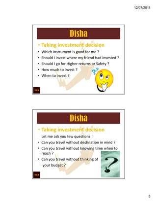 12/07/2011




                    Disha
• Taking investment decision
•   Which instrument is good for me ?
•   Should I invest where my friend had invested ?
•   Should I go for Higher returns or Safety ?
•   How much to invest ?
•   When to invest ?




                    Disha
• Taking investment decision
  Let me ask you few questions !
• Can you travel without destination in mind ?
• Can you travel without knowing time when to
  reach ?
• Can you travel without thinking of
   your budget ?




                                                             8
 