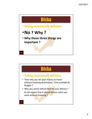 12/07/2011




                  Disha
• Taking investment decision

•No ? Why ?
• Why these three things are
  important ?




                  Disha
• Taking investment decision
• Then why you let your money to travel
  without knowing destination, Time available &
  Budget ?
• Why you select Vehicle first for your Money ?
  & still expect that it should deliver what you
  want without knowing ?




                                                           9
 
