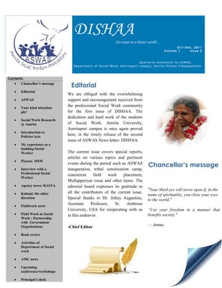DISHAA
                                                        En route to a better world…
                                                                                            Oct-Dec, 2011
                                                                                      Volume 1    Issue 2


                                                                       Quarterly newsletter by ASWAS,
                                 Department of Social Work, Amritapuri campus, Amrita Vishwa Vidyapeetham



Contents
    Chancellor’s message
                               Editorial
      Editorial
                              We are obliged with the overwhelming
      ASWAS                  support and encouragement received from
      Your kind attention
                              the professional Social Work community
       plz!                   for the first issue of DISHAA. The
                              dedication and hard work of the students
      Social Work Research
       @ Amrita               of Social Work, Amrita University,
                              Amritapuri campus is once again proved
      Introduction to
       Policies/Acts
                              here, in the timely release of the second
                              issue of ASWAS News letter- DISHAA.
      My experience as a
       budding Social
       Worker                 The current issue covers special reports,
                              articles on various topics and pertinent
      Picasso. MSW

   
                              events during the period such as ASWAS
                                                                           Chancellor’s message
       Interview with a       inauguration, tribal sensitisation camp,
       Professional Social    concurrent     field   work    placement,
       Worker
                              Mullapperiyar issue and other items. The
      Agency news: RASTA     editorial board expresses its gratitude to
                                                                           "Your third eye will never open if, in the
      Kabani: the other      all the contributors of the current issue.
                                                                           name of spirituality, you close your eyes
       direction              Special thanks to Dr. Johny Augustine,       to the world."
      Fieldwork news
                              Assistant    Professor,   St.    Ambrose
                              University, USA for cooperating with us      “Use your freedom in a manner that
      Field Work in Social   in this endeavor.                            benefits society."
       Work : Partnership
       with Government
       Organisations          -Chief Editor                                — Amma

      Book review

      Activities of
       Department of Social
       work

      AMC news

      Upcoming
       conference/workshops

      Principal’s desk
 