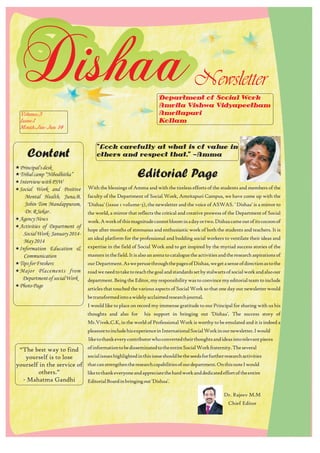 Dishaa 
Volume:3 
Issue:1 
Month:Jan-Jun 14 
Principal's desk 
Tribal camp “Nibodhitha” 
«Interview with PSW 
«Social Work and Positive 
« 
« 
Mental Health, Juna,B, 
Jobin Tom Mandappuram, 
Dr. R Sekar . 
«Agency News 
«Activities of Department of 
Social Work- January 2014- 
May 2014 
«Information Education & 
Communication 
«Tips for Freshers 
«Major Placements from 
Department of social Work 
«Photo Page 
Department of Social Work 
Amrita Vishwa Vidyapeetham 
Amritapuri 
Kollam 
Editorial Page 
With the blessings of Amma and with the tireless efforts of the students and members of the 
faculty of the Department of Social Work, Amritapuri Campus, we have come up with the 
'Dishaa' (issue 1 volume-3), the newsletter and the voice of ASWAS. ' Dishaa' is a mirror to 
the world, a mirror that reflects the critical and creative prowess of the Department of Social 
work. A work of this magnitude cannot bloom in a day or two. Dishaa came out of its cocoon of 
hope after months of strenuous and enthusiastic work of both the students and teachers. It is 
an ideal platform for the professional and budding social workers to ventilate their ideas and 
expertise in the field of Social Work and to get inspired by the myriad success stories of the 
masters in the field. It is also an arena to catalogue the activities and the research aspirations of 
our Department. As we peruse through the pages of Dishaa, we get a sense of direction as to the 
road we need to take to reach the goal and standards set by stalwarts of social work and also our 
department. Being the Editor, my responsibility was to convince my editorial team to include 
articles that touched the various aspects of Social Work so that one day our newsletter would 
be transformed into a widely acclaimed research journal. 
I would like to place on record my immense gratitude to our Principal for sharing with us his 
thoughts and also for his support in bringing out 'Dishaa'. The success story of 
Mr.Vivek.C.K, in the world of Professional Work is worthy to be emulated and it is indeed a 
pleasure to include his experience in International Social Work in our newsletter. I would 
like to thank every contributor who converted their thoughts and ideas into relevant pieces 
of information to be disseminated to the entire Social Work fraternity. The several 
social issues highlighted in this issue should be the seeds for further research activities 
that can strengthen the research capabilities of our department. On this note I would 
like to thank everyone and appreciate the hard work and dedicated effort of the entire 
Editorial Board in bringing out 'Dishaa'. 
“The best way to find 
yourself is to lose 
yourself in the service of 
others.” 
- Mahatma Gandhi 
Newsletter 
"Look carefully at what is of value in 
others and respect that." —Amma 
Content 
Dr. Rajeev M.M 
Chief Editor 
 