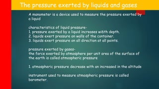 The pressure exerted by liquids and gases
A manometer is a device used to measure the pressure exerted by
a liquid
characteristics of liquid pressure-
1. pressure exerted by a liquid increases wi6th depth.
2. liquids exert pressure on walls of the container.
3. liquids exert pressure on all direction at all points.
pressure exerted by gases-
the force exerted by atmosphere per unit area of the surface of
the earth is called atmospheric pressure
1. atmospheric pressure decrease with an increased in the altitude
instrument used to measure atmospheric pressure is called
barometer.
 