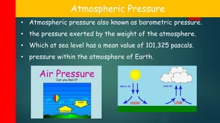 Atmospheric Pressure
• Atmospheric pressure also known as barometric pressure.
• the pressure exerted by the weight of the atmosphere.
• Which at sea level has a mean value of 101,325 pascals.
• pressure within the atmosphere of Earth.
 