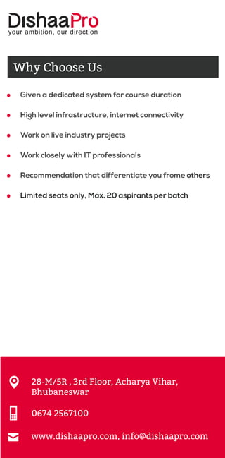 your ambition, our direction
28-M/5R , 3rd Floor, Acharya Vihar,
Bhubaneswar
0674 2567100
www.dishaapro.com, info@dishaapro.com
Why Choose Us
.
.
.
.
.
.
Given a dedicated system for course duration
High level infrastructure, internet connectivity
Work on live industry projects
Work closely with IT professionals
Recommendation that differentiate you frome others
Limited seats only, Max. 20 aspirants per batch
 