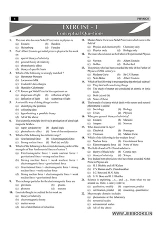 6 PHYSICS
1. The man who has won Nobel Prize twice in physics is
(a) Einstein (b) Bardeen
(c) Heisenberg (d) Faraday
2. Prof. Albert Einstein got nobel prize in physics for his work
on
(a) special theory of relativity
(b) general theoryof relativity
(c) photoelectric effect
(d) theory of specific heats
3. Which of the following is wronglymatched ?
(a) Barometer-Pressure
(b) Lactometer-Milk
(c) Coulomb’s law-charges
(d) Humidity-Calorimeter
4. C.V. Raman got Nobel Prize for his experiment on
(a) dispersion of light (b) reflection of light
(c) deflection of light (d) scattering of light
5. A scientific way of doing things involve
(a) identifying the problem
(b) collecting data
(c) hypothesising a possible theory
(d) All of the above
6. The scientific principle involves in production of ultra high
magnetic fields is
(a) super conductivity (b) digital logic
(c) photoelectric effect (d) laws of thermodynamics
7. Which of the following has infinite range?
(a) Gravitational force (b) Electromagnetic force
(c) Strong nuclear force (d) Both (a) and (b)
8. Which of the following is the correct decreasing order of the
strengths of four fundamental forces of nature ?
(a) Electromagnetic force > weak nuclear force >
gravitational force > strong nuclear force
(b) Strong nuclear force > weak nuclear force >
electromagnetic force > gravitational force
(c) Gravitational force > electromagnetic force > strong
nuclear force > weak nuclear force
(d) Strong nuclear force > electromagnetic force > weak
nuclear force > gravitational force
9. The exchange particles for the electromagnetic force are
(a) gravitons (b) gluons
(c) photons (d) mesons
10. Louis de-Broglie is credited for his work on
(a) theory of relativity
(b) electromagnetic theory
(c) matter waves
(d) law of distribution of velocities
11. Madam Marie Curiewon Nobel Prize twicewhich were in the
field of
(a) Physics and chemistry(b) Chemistryonly
(c) Physics only (d) Biology only
12. The man whois known as theFather of Experimental Physics
is
(a) Newton (b) Albert Einstein
(c) Galileo (d) Rutherford
13. The person who has been awarded the title of the Father of
Physics of 20th century is
(a) Madame Curie (b) SirC.V.Raman
(c) Neils Bohar (d) Albert Einstein
14. Which ofthe following istrueregarding the physical science?
(a) Theydeal with non-living things
(b) The study of matter are conducted at atomic or ionic
levels
(c) Both (a) and (b)
(d) None of these
15. The branch of science which deals with nature and natural
phenomena is called
(a) Sociology (b) Biology
(c) Civics (d) Physics
16. Who gave general theory of relativity?
(a) Einstein (b) Marconi
(c) Ampere (d) Newton
17. Who discovered X-rays?
(a) Chadwick (b) Roentgen
(c) Thomson (d) Madam Curie
18. Which of the following is the weakest force?
(a) Nuclear force (b) Gravitational force
(c) Electromagnetic force (d) None of these
19. The field of work ofS. Chandrashekar is
(a) theory of black hole (b) Cosmic rays
(c) theory of relativity (d) X-rays
20. Two Indian born physicists who have been awarded Nobel
Prize in Physics are
(a) H. J. Bhabha andAPJ Kalam
(b) C.V. Raman and S. Chandrasekhar
(c) J.C. Bose and M.N. Saha
(d) S. N. Bose and H. J. Bhabha
21. Science is exploring, ...x... and ...y... from what we see
around us. Here, x and y refer to
(a) qualitative, modify (b) experiment, predict
(c) verification, predict (d) reasoning, quantitative
22. Macroscopic domain includes
(a) phenomena at the laboratory
(b) terrestrial scales
(c) astronomical scales
(d) All of the above
 