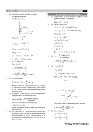 97
Motion in a Plane
5. (c) Consider, projectile is fired at an angle q.
According to question,
q = 15° and R = 50 m
R
X
Y
u
q
Range,
2
sin 2
u
R
g
q
=
2
sin(2 15 )
50m
u
R
g
´ °
= =
2 2 1
50 sin30
2
g u u
´ = ° = ´
50 × g × 2 = u2
2
50 9.8 2 100 9.8 980
u = ´ ´ = ´ =
980
u = = 31.304 m/s 14 5
=
2
( 9.8 m/s )
=
g
Q
Now, 45 ;
q = °
2 2
sin 2 45
u u
R
g g
´ °
= =
2
(14 5) 14 14 5
100 m
9.8
R
g
´ ´
= = =
6. (b) As we know that,
Impulse,
D
æ ö
= D = D = D
ç ÷
è ø
D
p
I F t t p
t
where F is force, Dt is time duration and Dp is change
in momentum.AsDp is a vector quantity, henceimpulse
is also a vector quantity. Sometimes area can also be
treated as vector.
7. (d) As speed is a scalar quantity, hence it will be related
with path length (scalar quantity) only.
Hence, Speed 0
total distance travelled
time taken
v =
So, total distance travelled = Path length
= (speed) × time taken
Hence, path length which is scalar and traversed in
equal intervals.
8. (c) As given that in two dimensional motion the
instanteous speed v0 is positive constant and we know
that acceleration is rate of change of velocity or
instantaneous speed and hence it will also be in the
plane of motion.
NEET/AIPMT (2013-2017) Questions
9. (b) At point B the direction of velocity component of the
projectile along Y - axis reverses.
Hence, B
V
®
= 2i 3j
-
$ $
10. (d) Vector triple product
( ) ( ) ( ) 0
A B C B A C C A B
´ ´ = × - × =
r r r r r r
r r r
Þ || ( )
A B C
´
r r
r
[ 0 and 0]
× = × =
r r r
r
Q A B A C 1.
(a) 2 2
( ) ( )
A B C
+ =
r r
r
2 2
2 .
A B A B C
2
Þ + + =
r r
2 2
3 4 2 . 5
A B
2
Þ + + =
r r
2 . 0
A B
Þ =
r r
or . 0
A B
Þ =
r r
A B
 ^
r r
Here A2 + B2 = C2. Hence, A B
^
uu
r uu
r
11. (d) av
v
r
=
r (displacement)
t (time taken)
D
D
r
=
ˆ ˆ
(13 2)i (14 3)j
5 0
- + -
-
=
11 ˆ ˆ
(i j)
5
+
12. (a) ( )
A
V 10 –i
=
ur
$
( )
B
V 10 j
=
ur
$
BA
ˆ
V 10 j 10 i 10 2 km / h
= + =
ur
$
DistanceOB = 100 cos 45° = 50 2 km
O
S
100 km
w 10 km/h A
45°
100 km
N(j)
$
BA
V 10 2 km / h
=
B
Time taken to reach the shortest distance between
A and
BA
OB
B
V
= uuuur
50 2
5h
10 2
= =
13. (b) Two vectors are
A
r
= ˆ ˆ
cos ti sin tj
w + w
B
r
=
t t
ˆ ˆ
cos i sin j
2 2
w w
+
 