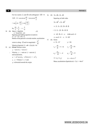 98 PHYSICS
For two vectors A
r
and B
r
to be orthogonal A.B
r r
= 0
A.B
r r
= 0 = cos wt.cos
t
2
w
+ sin wt.sin
t
2
w
= cos
t t
t cos
2 2
w w
æ ö æ ö
w - =
ç ÷ ç ÷
è ø è ø
So,
t
2 2
w p
=  t =
p
w
14. (b) Here,x= 4sin(2pt) ...(i)
y= 4cos(2pt) ...(ii)
Squaring and adding equation (i) and (ii)
x2 + y2 = 42 Þ R= 4
Motion of the particle is circular motion, acceleration
vector is along – R
ur
and its magnitude =
2
V
R
Velocityof particle, V= wR= (2p)(4)= 8p
15. (c) Given: Position vector
r
r = cos wt x̂ + sin wt ŷ
 Velocity, v
r = – wsin wt x̂ + wcos wt ŷ
and acceleration,
a
r = –w2 cos wt x̂ – w2sin wt ŷ = – w2
r
r
r
r . v
r = 0 hence r v
^
r r
and
a
r is directed towards the origin.
16. (b) A B A B
+ = -
r r
r r
Squaring on both sides
2 2
A B A B
+ = -
r r
r r
Þ A·A 2A ·B B·B
+ +
r r r r r r
= A·A – 2A ·B B·B
+
r r r r r r
Þ 4A ·B 0 4AB cos 0
= Þ q =
r r
Þ cos q = 0 Þ q = 90°
17. (b) Given:
x = 5t – 2t2 y= 10t
vx =
dx
dt
= 5 – 4t vy =
dy
10
dt
=
ax =
x
dv
dt
= – 4 ay =
y
dv
0
dt
=
x y
a a i a j
= +
r 2
a 4i m / s
= -
r
Hence, acceleration ofparticleat (t = 2s) = –4m/s2
 