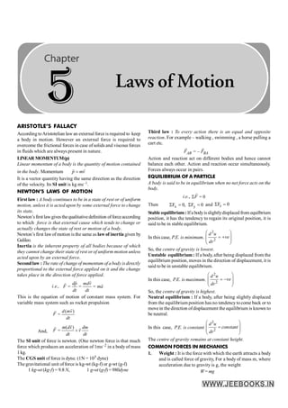 ARISTOTLE’S FALLACY
According toAristotelian lawan external force is required to keep
a body in motion. However an external force is required to
overcome the frictional forces in case ofsolids and viscous forces
in fluids which are always present in nature.
LINEAR MOMENTUM(p)
Linear momentum of a body is the quantity of motion contained
in the body. Momentum p mv
=
r r
It is a vector quantity having the same direction as the direction
of the velocity. Its SI unit is kg ms–1.
NEWTON’S LAWS OF MOTION
First law : A body continues to be in a state of rest or of uniform
motion, unless it is acted upon by some external force to change
its state.
Newton’sfirst lawgives thequalitativedefinition offorceaccording
to which force is that external cause which tends to change or
actually changes the state of rest or motion of a body.
Newton’s first lawof motion is the same as law of inertia given by
Galileo.
Inertia is the inherent property of all bodies because of which
they cannot change their state of rest or of uniform motion unless
acted upon by an external force.
Second law :The rate of change of momentum of a body isdirectly
proportional to the external force applied on it and the change
takes place in the direction of force applied.
i.e., = = =
dp mdv
F ma
dt dt
r r
r r
This is the equation of motion of constant mass system. For
variable mass system such as rocket propulsion
( )
=
d mv
F
dt
r
r
And,
( )
=
m dv dm
F v
dt dt
+
r
r r
The SI unit of force is newton. (One newton force is that much
force which produces an acceleration of 1ms–2 in a bodyof mass
1kg.
The CGS unit of force is dyne. (1N = 105 dyne)
The gravitational unit of force is kg-wt (kg-f) or g-wt (g-f)
1 kg-wt (kg-f) = 9.8 N, 1 g-wt (g-f) = 980dyne
Third law : To every action there is an equal and opposite
reaction. For example – walking , swimming , a horse pulling a
cart etc.
= –
AB BA
F F
r r
Action and reaction act on different bodies and hence cannot
balance each other. Action and reaction occur simultaneously.
Forces always occur in pairs.
EQUILIBRIUM OF A PARTICLE
A body is said to be in equilibrium when no net force acts on the
body.
i.e., = 0
F
S
r
Then x y
F 0, F 0
S = S = and z
F 0
S =
Stable equilibrium: Ifa bodyisslightlydisplaced from equilbrium
position, it has the tendency to regain its original position, it is
said tobe in stable equilibrium.
In this case, P.E. is minimum.
2
2
d u
ve
dr
æ ö
= +
ç ÷
ç ÷
è ø
So, the centre of gravity is lowest.
Unstable equilibrium: If a body, after being displaced from the
equilibrium position, moves in the direction of displacement, it is
said to be in unstable equilibrium.
In this case, P.E. is maximum.
2
2
d u
ve
dr
æ ö
= -
ç ÷
ç ÷
è ø
So, the centre of gravity is highest.
Neutral equilibrium : If a body, after being slightly displaced
from the equilibrium position has no tendencytocome back or to
movein the direction ofdisplacement the equilibrium is known to
be neutral.
In this case, P.E. is constant
2
2
d u
constant
dr
æ ö
=
ç ÷
ç ÷
è ø
The centre of gravity remains at constant height.
COMMON FORCES IN MECHANICS
1. Weight : It is the force with which the earth attracts a body
and is called force of gravity, For a body of mass m, where
acceleration due to gravity is g, the weight
W= mg
5 Laws of Motion
 