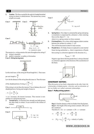 100 PHYSICS
2. Tension :Theforce exerted bythe ends ofaloaded/stretched
string (or chain) is called tension. The tension has a sense
of pull at its ends.
Case 1
T
T
Case 2
2T
2T
T
T
m1 m2
m1g m2g
T
T
Massless
pulley
Case 3
T
T
T
T'
T'
T
m
a
T T1
T – T = ma
1
If m = 0, T = T
1
i.e tension is same
The tension in a string remains the same throughout the string if
(a) string is massless,
(b) pulley is massless or pulley is frictionless
Case 4 : String having mass
Let the total mass of the string be M and length be L. Then mass
per unit length is
L
M
Let x be the distanceof thestring from themass m. Then the mass
of the shaded portion of string is ÷
ø
ö
ç
è
æ
´ x
L
M
If the string is at rest then the tension T has to balance the wt of
shaded portion of string and weight of mass m.
g
x
L
M
m
T ÷
ø
ö
ç
è
æ
+
=

Þ as x increases, the tension increases. Thus tension is non-
uniform in a string having mass.
3. Normal force : It measures how strongly one bodypresses
the other body in contact. It acts normal to the surface of
contact.
Case 1
N
N = mg
mg
Case 2
N
a
m
N – mg = ma
Þ N = m(g + a)
mg
Case 3
q
q
N = mg cos q
N
mg cos q
mg
mg sinq
4. Spring force : Ifan object is connected byspring and spring
is stretched or compressed by a distance x, then restoring
force on the object F = – kx
where k is a spring contact on force constant.
5. Frictional force : It is a force which opposes relative motion
between the surfaces in contact. f = mN
This will be discussed in detail in later section.
6. Pseudoforce : If a bodyof mass m is placed in a non-inertial
frame having aceleration a
r
, then it experiences a Pseudo
force acting in a direction opposite to the direction of a
r
.
pseudo
F – ma
=
r r
Negativesign shows that the pseudoforce is always directed
in a direction opposite tothe direction of the acceleration of
theframe.
x
y
z
a
Fpseudo
m
CONSTRAINT MOTION :
When the motion of one body is dependent on the other body, the
relationship of displacements, velocities and accelerations of
the two bodies are called constraint relationships.
Case 1 Pulley string system :
X
x
F
Block
Step 1 : Findthe distance ofthetwobodies from fixedpoints.
Step 2 : The length of the string remain constant. (We use of
this condition)
Therefore X + (X – x) = constant Þ 2X – x = constant
dt
dx
dt
dX
2
0
dt
dx
–
dt
dX
2 =
Þ
=
Þ
p B p
dX
2V v V velocity of pulley
dt
é
Þ = = =
ê
ë
Q
 