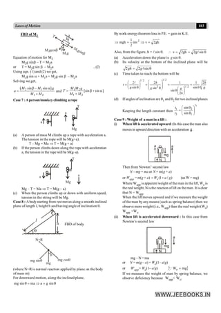 103
Lawsof Motion
FBD of M2 a
T
M g
2
M gcos
2 b
M
gsin
2
b
M
2
b
Equation of motion for M2
M2g sinb – T = M2a
or T = M2g sin b – M2a ...(2)
Using eqn. (1) and (2) we get,
M1g sin a + M1a = M2g sin b – M2a
Solving we get,
( )
2 1
1 2
sin sin
M M g
a
M M
b - a
=
+
and 1 2
1 2
[sin sin ]
M M g
T
M M
= b + a
+
Case 7 :Aperson/monkey climbing a rope
T
Mg
a
a
(a) A person of mass M climbs up a rope with acceleration a.
The tension in the rope will be M(g+a).
T – Mg = Ma Þ T = M(g + a)
(b) If the person climbs down along the rope with acceleration
a, thetension in the rope will be M(g–a).
a a
Mg
T
Mg – T = Ma Þ T = M(g – a)
(c) When the person climbs up or down with uniform speed,
tension in the string will be Mg.
Case 8 : Abodystarting from rest moves along a smooth inclined
plane of length l, height h and having angle of inclination q.
h
l
q
FBD of body
N=R
mg
mg sinq mg cosq
q
(where N=R is normal reaction applied by plane on the body
of mass m)
For downward motion, along the inclined plane,
q
=
Þ
=
q sin
g
a
ma
sin
mg
Bywork-energytheorem loss in P.E. = gain in K.E.
gh
2
v
mv
2
1
mgh 2
=
Þ
=
Þ
Also, from the figure, h = l sin q. q
=
=
 sin
g
2
gh
2
v l
(a) Acceleration down the plane is g sin q.
(b) Its velocity at the bottom of the inclined plane will be
2 2 sin
gh g
= q
l
(c) Time taken to reach the bottom will be
1/ 2
1/ 2
2 1/ 2
2 2 1 1 2
sin sin
sin
sin
2
h h
t
g g
g g
h
æ ö
æ ö
= = = =
ç ÷
ç ÷ ç ÷
q q
q
è ø æ ö
è ø qç ÷
è ø
l
(d) Ifangles ofinclination are q1 and q2 for twoinclined planes
Keeping the length constant then
½
1 2
2 1
sin
sin
t
t
æ ö
q
= ç ÷
q
è ø
Case 9 : Weight of a man in a lift :
(i) When lift is acceleratedupward :In thiscase theman also
movesin upwarddirection with an acceleration a
r
.
N
a a
mg
Then from Newton’ second law
N – mg = ma or N = m(g + a)
or Wapp = m(g + a) (1 / )
o
W a g
= + (as W = mg)
Where Wapp is apparent weight ofthe man in the lift, Wo is
thereal weight, N isthe reaction oflift on theman. It is clear
that N = Wapp
When the lift moves upward and if we measure the weight
of the man byany means (such as spring balance) then we
observe more weight (i.e., Wapp) than the real weight (Wo)
Wapp >Wo
(ii) When lift is accelerated downward : In this case from
Newton’s second law
N
a
mg
mg – N = ma
or N = m(g – a) = Wo(1– a/g)
or W'app= Wo(1– a/g) { }
mg
Wo =
Q
If we measure the weight of man by spring balance, we
observe deficiency because Wapp< Wo.
 