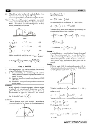 104 PHYSICS
(iii) Whenlift is at rest or movingwithconstantvelocity :From
Newton’s second law N –mg = 0 or N = mg
In this case spring balance gives the true weight of the man.
Case 10 : Three masses M1, M2 and M3 are placed on a smooth
surface in contact with each other as shown in the figure.
A force F pushes them as shown in the figure and the three
masses move with acceleration a,
M3
M2
F2
F1
F2 F1
M1
F
a
M1
F
F1
Þ F – F1 = m1a ...(i)
M2
F2
F1
Þ F1 – F2 = m2a ...(ii)
F2
M3
Þ F2 = M3 a ...(iii)
Adding eqns. (i), (ii) and (iii) we get,
1 2 3
F
a
M M M
=
+ +
Þ 3
2
1 2 3
M F
F
M M M
=
+ +
and 2 3
1
1 2 3
( )
M M F
F
M M M
+
=
+ +
Keep in Memory
1. When a man jumps with load on his head, the apparent
weight of the load and the man is zero.
2. (i) If a person sitting in a train moving with uniform
velocitythrows a coin verticallyup, then coin will fall
back in his hand.
(ii) If the train is uniformlyaccelerated, the coin will fall
behind him.
(iii) Ifthe train is retarded uniformly, then the coin will fall
in front ofhim.
Example1.
A chain of length l is placed on a smooth spherical surface
of radius R with one of its ends fixed at the top of the
sphere. What will be the acceleration a of each element of
the chain when its upper end is released? It is assumed
that the length of chain
R
π
2
æ ö
<ç ÷
è ø
l .
Solution :
Let m be the mass of the chain of length l. Consider an
element of length dlof thechain at an angle q with vertical,
R
q
dl
dq
From figure, dl = R d q ;
Mass of the element,
dm = l
l
d
m
; or dm = q
d
R
.
m
l
Force responsible for acceleration, dF = (dm)g sinq ;
dF = q
q
=
q
÷
ø
ö
ç
è
æ
q d
sin
mgR
)
sin
g
(
d
R
m
l
l
Net force on the chain can be obtained by integrating the
above relation between 0 to a, we have
ò
a a
a
-
=
q
-
=
q
q
=
0 0
]
cos
1
[
R
mg
)
cos
(
R
mg
d
sin
R
mg
F
l
l
l
ú
û
ù
ê
ë
é
-
=
R
cos
1
R
mg l
l
;
 Acceleration,
F gR
a 1 cos
m R
æ ö
= = -
ç ÷
è ø
l
l
.
Example2.
A block slides down a smooth inclined plane to the ground
when released at the top, in time t second. Another block
is dropped vertically from the same point, in the absence
of the inclined plane and reaches the ground in t/2 second.
Then find the angle of inclination of the plane with the
vertical.
Solution :
If q is the angle which the inclined plane makes with the
vertical direction, then the acceleration of the block sliding
down the plane of length l will be g cosq.
A
C B
q
l h
Using the formula, 2
at
2
1
ut
s +
= , we have s = l, u = 0, t = t
and a = g cos q.
so 2
2
t
)
cos
g
(
2
1
t
cos
g
2
1
t
0 q
=
q
+
´
=
l ...(i)
Taking vertical downward motion of the block, we get
4
/
gt
2
1
)
2
/
t
(
g
2
1
0
h 2
2
=
+
= ...(ii)
Dividing eqn. (ii) by (i), we get
q
=
cos
4
1
h
l
]
/
h
cos
[ l
Q =
q
or
q
=
q
cos
4
1
cos ; or
4
1
cos2
=
q ; or
2
1
cos =
q
or q = 60º
 