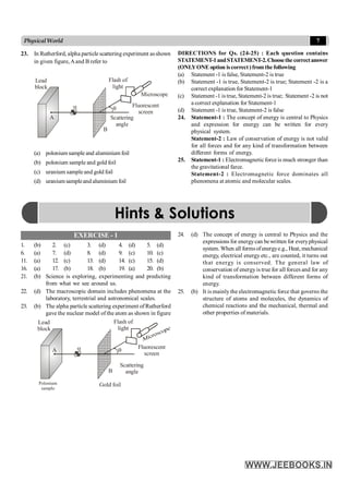 7
PhysicalWorld
EXERCISE - 1
1. (b) 2. (c) 3. (d) 4. (d) 5. (d)
6. (a) 7. (d) 8. (d) 9. (c) 10. (c)
11. (a) 12. (c) 13. (d) 14. (c) 15. (d)
16. (a) 17. (b) 18. (b) 19. (a) 20. (b)
21. (b) Science is exploring, experimenting and predicting
from what we see around us.
22. (d) The macroscopic domain includes phenomena at the
laboratory, terrestrial and astronomical scales.
23. (b) The alpha particle scattering experiment ofRutherford
gave the nuclear model of the atom as shown in figure
q
Flash of
light
a
Lead
block
Fluorescent
screen
Scattering
angle
B
A
Gold foil
Polonium
sample
23. In Rutherford, alpha particle scattering experiment asshown
in given figure,Aand B refer to
q
Flash of
light
a
Lead
block
Fluorescent
screen
Scattering
angle
B
A
Microscope
(a) polonium sample and aluminium foil
(b) polonium sample and gold foil
(c) uranium sampleand gold foil
(d) uraniumsampleand aluminium foil
DIRECTIONS for Qs. (24-25) : Each question contains
STATEMENT-1andSTATEMENT-2.Choosethe correctanswer
(ONLYONE option iscorrect)fromthe following
(a) Statement -1 is false, Statement-2 is true
(b) Statement -1 is true, Statement-2 is true; Statement -2 is a
correct explanation for Statement-1
(c) Statement -1 istrue, Statement-2 is true; Statement -2 is not
a correct explanation for Statement-1
(d) Statement -1 is true, Statement-2 is false
24. Statement-1 : The concept of energy is central to Physics
and expression for energy can be written for every
physical system.
Statement-2 : Law of conservation of energy is not valid
for all forces and for any kind of transformation between
different forms of energy.
25. Statement-1 : Electromagneticforce is much stronger than
the gravitational farce.
Statement-2 : Electromagnetic force dominates all
phenomena at atomic and molecular scales.
24. (d) The concept of energy is central to Physics and the
expressions for energycan bewritten for everyphysical
system. When all formsofenergye.g., Heat, mechanical
energy, electrical energy etc., are counted, it turns out
that energy is conserved. The general law of
conservation of energyis true for all forces and for any
kind of transformation between different forms of
energy.
25. (b) It is mainly the electromagnetic force that governs the
structure of atoms and molecules, the dynamics of
chemical reactions and the mechanical, thermal and
other properties of materials.
Hints & Solutions
 