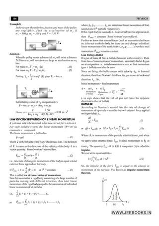 106 PHYSICS
Example8.
In the system shown below, friction and mass of the pulley
are negligible. Find the acceleration of m2 if
m1 = 300 g, m2 = 500 g and F = 1.50 N
Solution :
When thepulleymovesa distance d,m1 will move a distance
2d. Hence m1 will have twice as large an acceleration as m2
has.
For mass m1, T1 = m1 (2a) ...(1)
For mass m2, F – T2 = m2(a) ...(2)
Putting 2
1
T
T
2
= in eqn. (1) gives T2 = 4m1a
Substituting value of T2 in equation (2),
F= 4m1a + m2a = (4m1 + m2)a
Hence
2
1 2
F 1.50
a 0.88 m / s
4m m 4(0.3) 0.5
= = =
+ +
LAW OF CONSERVATION OF LINEAR MOMENTUM
A system is said to be isolated, when no external force acts on it.
For such isolated system, the linear momentum ( )
P mv
=
r r
is
constant i.e., conserved.
The linear momentum is defined as
v
m
P
r
r
= .....(1)
where v
r
isthe velocityofthe body, whosemass is m.Thedirection
of P
r
is same as the direction of the velocity of the body. It is a
vector quantity. From Newton’s second law,
P
dt
d
)
v
m
(
dt
d
F .
ext
r
r
r
=
= .....(2)
i.e., time rate ofchange in momentum ofthe bodyis equal tototal
external force applied on the body.
If 0
)
P
(
dt
d
0
F .
ext =
Þ
=
r
r
or P
r
= constant .....(3)
This is called lawofconservation of momentum.
Now let us consider a rigid body consisting of a large number of
particles moving with different velocities, then total linear
momentumof therigidbodyis equal tothesummation ofindividual
linear momentum of allparticles
i.e.,
n
i 1 2 3 n
i 1
p p p p ..........p
=
å = + + +
r r r r r
or 1 2 3
1
..........
n
total i n
i
P p p p p p
=
= å = + + + +
r r r r r r
where n
2
1 p
.....
..........
p
,
p
r
r
r
are individual linear momentum offirst,
second and nth particle respectively.
If this rigid bodyis isolated i.e., no external force is applied on it,
then =
total
P
r
constant (from Newton’s second law).
Further weknow that internal forces(such as intermolecular forces
etc.) alsoact inside the body, but these can onlychange individual
linear momentum oftheparticles (i.e., p1, p2.........), but their total
momentum total
P
r
remains constant.
Gun Firing a Bullet
If a gun of mass M fires a bullet of mass m with velocity v. Then
from law of conservation of momentum, as initiallybullet & gun
areat rest position i.e., initial momentum iszero, so final momentum
(gun + bullet) must also be zero.
Since on firing, the bullet moves with velocity b
v
r
in forward
direction, then from Newton’sthird law, thegun moves in backward
direction g
v
r
. So,
Initial momentum = finalmomentum
b g
Momentum Momentum
of bullet of gun
0 mv MV
= +
r
r
b
g
mv
V
M
-
 =
uuu
r
uuu
r
(–ve sign shows that the vel. of gun will have the opposite
direction to that of bullet)
IMPULSE
According to Newton’s second law the rate of change of
momentum of a particle is equal tothe total external force applied
on it (particle) i.e.,
ext
F
dt
P
d r
r
= ...(i)
or dt
.
F
P
d ext
r
r
= or
f
i
t
f i ext
t
P P P F .dt
D = - = ò
r r r r
...(ii)
Where i
P
r
is momentum of the particle at initial time ti and when
we apply some external force ext
F
r
its final momentum is f
P
r
at
time tf . The quantity ext
F dt
×
r
on R.H.S in equation (ii) is called the
impulse.
We can write equation (ii) as
f
i
t
ext
t
I F .dt P
= = D
ò
r r
...(iii)
So, the impulse of the force ext
F
r
is equal to the change in
momentum of the particle. It is known as impulse momentum
theorem.
Area=
impulse
t
tf
ti
Fext.
(a)
 