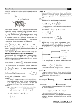 107
Lawsof Motion
Example10.
A hammer of mass M strikes a nail of mass m with velocity
of u m/s and drives it ‘s’ meters in to fixed block of wood.
Find the average resistance of wood to the penetration of
nail.
Solution :
Applying the law of conservation of momentum,
m u = (M + m) v0 Þ u
M
m
M
v0 ÷
ø
ö
ç
è
æ
+
=
There acceleration a can be obtained using the formula
(v2 = u2 + 2as).
Here we have 0 – v0
2 = 2as or a = v0
2 /2s
s
2
u
M
m
M
a
2
2
÷
ø
ö
ç
è
æ
+
=

Resistance = (M + m) a
2 2
M u
m M 2 s
æ ö
= ç ÷
ç ÷
+
è ø
Example11.
A ball of mass 0.5 kg is thrown towards a wall so that it
strikes the wall normallywith a speed of 10 ms–1. If the ball
bounces at right angles away from the wall with a speed of
8ms–1, what impulse does the wall exert on the ball ?
Solution :
f
10
8
Approaching wall
u = –10 ms–1
Leaving wall
v = +8 ms–1
Taking the direction of the impulse J as positive and using
J = mv – mu
we have
1 1
J 8 ( 10) 9
2 2
= ´ - - = N-s
Therefore the wall exerts an impulse of9 N-s on the ball.
Example12.
Two particles, each of mass m, collide head on when their
speeds are 2u and u. If they stick together on impact, find
their combined speed in terms of u.
Solution :
2u
Before impact
After impact
m
u
v
2m
m
Using conservation of linear momentum (in the direction of
the velocity 2u) we have
(m) (2u) – mu = 2m × V Þ
1
V u
2
=
The combined mass will travel at speed u/2.
(Note that the momentumofthe second particlebefore impact
is negative because its sense is opposite to that specified
as positive.)
Force vary with time and impulse is area under force versus
time curve
Area=Fext.Dt
t
tf
ti
Fext.
Fav
Fext.
(b)
.
Force constant with time i.e., .
ext
F
r
constant with time (shown
by horizontal line) and it would give same impulse to particle
in time Dt = tf – ti as time varying force described.
It is a vector quantityhaving a magnitude equal to the area under
theforce-timecurve asshown in fig. (a). In thisfigure, it isassumed
that force varieswith time and is non-zeroin time interval Dt = tf–
ti. Fig.(b) shows the time averaged force .
ext
F
r
i.e., it is constant
in time interval Dt, then equation (iii) can be written as
f
i
t
ext. t
I F dt
= ò
r
)
t
t
(
F i
f
.
ext -
=
r
t
F
I .
ext D
=
r
...(iv)
The direction of impulsive vector I is same as the direction of
change in momentum. Impulse I has same dimensions as that of
momentum i.e, [MLT–1]
Rocket propulsion (A case of system of variable mass ) : It is
based on principleofconservation of linearmomentum.
In rocket, the fuel burns and produces gases at high temperature.
These gases are ejected out of the rocket from nozzle at the
backside of rocket and the ejecting gas exerts a forward force on
the rocket which accelerates it.
Let the gas ejects at a rate
dt
dM
r -
= and at constant velocity u
w.r.t. rocket then from the conservation of linear momentum
rt
M
ru
M
ru
dt
dv
0 -
=
= whereM = M0 - rt and M0 is mass of rocket
with fuel and solving this equation, we get ÷
÷
ø
ö
ç
ç
è
æ
-
=
rt
M
M
log
u
v
0
0
e
where v = velocity of rocket w.r.t. ground.
Example9.
Two skaters A and B approach each other at right angles.
Skater A has a mass 30 kg and velocity 1 m/s and skater
B has a mass 20 kg and velocity 2 m/s. They meet and
cling together. Find the final velocity of the couple.
Solution :
Applying principle of conservation of linear momentum,
2
2
2
2
1
1
2
1
2
2
2
1 )
v
m
(
)
v
m
(
v
)
m
m
(
;
p
p
p +
=
+
+
=
( ) ( ) ( )
2 2
30 20 v 30 1 20 2 50
+ = ´ + ´ =
50
v 1 m / s
50
= =
 