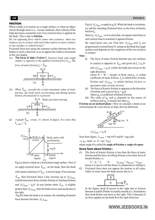 108 PHYSICS
FRICTION
When a body is in motion on a rough surface, or when an object
moves through water (i.e., viscous medium), then velocityof the
body decreases constantly even if no external force is applied on
the body. This is due to friction.
So “an opposing force which comes into existence, when two
surfaces are in contact with each other and try to move relative
to one another, is called friction”.
Frictional force acts along the common surface between the two
bodies in such a direction so as to oppose the relative movement
of the two bodies.
(a) The force of static friction fs between book and rough
surface is opposite to the applied external force Fext. The
force of static friction fs = ext
F
r
.
Book
R=N
W
(a)
fs Fext.
(b) When ext
F
r
. exceeds the certain maximum value of static
friction, the book starts accelerating and during motion
Kinetic frictional force is present.
Book
R=N
W
(b)
fk Fext.
Body just starts moving
(c) A graph ext
F
r
. versus | f | shown in figure. It is clear that
fs, ,max > fk
=m N
s
fk=m N
k
Body starts with
acceleration
Body is
at rest
static
region
kinetic
region
O
|f|
(c)
(f )
s max
Fig.(a) shows a book on a horizontal rough surface. Now if
we apply external force .
ext
F
r
, on the book, then the book
will remain stationaryif ext.
F
r
is not too large. Ifwe increase
.
ext
F
r
then frictional force f also increase up to s max
(f )
(called maximum force of static friction or limiting friction)
and s max
(f ) = msN. At any instant when .
ext
F
r
is slightly
greater than s max
(f ) then the book moves and accelerates to
theright.
Fig.(b) when the book is in motion, the retarding frictional
force become less than, s max
(f )
Fig.(c) s max
(f ) is equal tomkN. When the book is in motion,
we call the retarding frictional force as the force of kinetic
friction fk.
Since fk< s max
(f ) , soit isclear that,werequire moreforceto
start motion than to maintain it against friction.
By experiment one can find that s max
(f ) and fk are
proportional to normal force N acting on the book (byrough
surface) and depends on the roughness of the two surfaces
in contact.
Note :
(i) The force of static friction between any two surfaces
in contact is opposite to .
ext
F
r
and given by N
f s
s m
£
and s max s
(f ) N
= m (when the body just moves in the
right direction).
where N = W = weight of book and ms is called
coefficient of static friction, fs is called force of static
friction and s max
(f ) is called limiting friction or
maximum value of static friction.
(ii) The force of kinetic friction is opposite to the direction
of motion and is given by fk = mkN
where mk is coefficient of kinetic friction.
(iii) The value of mk and ms depends on the nature of
surfaces and mk is always less then ms.
Friction on an inclined plane : Now we consider a book on an
inclined plane & it just moves or slips, then by definition
R=N
mg cos q
mg=W
q
mgsinq q
Book
(fs
max
)
max
( ) = m
s s
f R
Now from figure, q
= sin
mg
f max
,
s and R = mg cosq
Þ ms= tanq or q = tan–1(ms)
where angle q is called the angle of friction or angle of repose
Some facts about friction :
(1) The force of kinetic friction is less than the force of static
friction and the force of rolling friction is less than force of
kinetic friction i.e.,
fr < fk < fs or mrolling < mkinetic < mstatic
hence it is easyto roll the drum in comparison to sliding it.
(2) Frictional force does not oppose the motion in all cases,
infact in some cases the body moves due to it.
A
B
Fext
In the figure, book B moves to the right due to friction
betweenAand B. IfbookAis totallysmooth (i.e., frictionless)
then book B does not move to the right. This is because of
no force applies on the book B in the right direction.
 