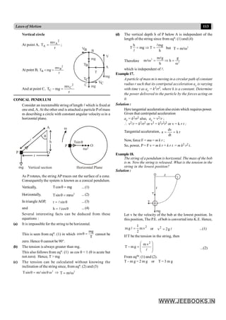 113
Lawsof Motion
(d) The vertical depth h of P below A is independent of the
length of the string since from eqn. (1) and (4)
h mg
T mg T
h
= Þ =
l
l
but 2
T m
= w
l
Therefore
2
2
m g g
m h
h
w = Þ =
w
l
l
which is independent of l.
Example17.
A particle of mass m is moving in a circular path of constant
radius r such that its centripetal acceleration ac is varying
with time t as ac = k2rt2, where k is a constant. Determine
the power delivered to the particle by the forces acting on
it.
Solution :
Heretangential acceleration alsoexistswhich requires power.
Given that centripetal acceleration
ac = k2rt2 also, ac = v2/r ;
 v2/r = k2rt2 or v2 = k2r2t2 or v = k r t ;
Tangential acceleration, r
k
dt
dv
a =
=
Now, force F = ma = m k r ;
So, power, P = F v = m k r × k r t = m k2 r2 t.
Example18.
The string of a pendulum is horizontal. The mass of the bob
is m. Now the string is released. What is the tension in the
string in the lowest position?
Solution :
mg
v
T
O
Let v be the velocity of the bob at the lowest position. In
this position, The P.E. of bob is converted into K.E. Hence,
2
v
m
2
1
g
m =
l or l
g
2
v2
= ...(1)
If T be the tension in the string, then
÷
÷
ø
ö
ç
ç
è
æ
=
-
l
2
v
m
g
m
T ...(2)
From eqns. (1) and (2).
T – m g = 2 m g or T = 3 m g
Vertical circle
At point A,
r
mv
T
2
A
A = ;
At point B,
r
mv
mg
T
2
B
B =
+
T
V
B
T
A
B
mg
mg
B
V
C
T
C
V
mg
C
And at point C,
r
mv
mg
T
2
C
C =
-
CONICAL PENDULUM
Consider an inextensible string of length l which is fixed at
one end, A. At the other end is attached a particle Pof mass
m describing a circle with constant angular velocity w in a
horizontal plane.
Horizontal Plane
mg
A
P
r
O
h
P
Tsin
O
2
r
Vertical section
As P rotates, the string AP traces out the surface of a cone.
Consequently the system is known as a conical pendulum.
Vertically, Tcos mg
q = ...(1)
Horizontally, 2
Tsin mr
q = w ...(2)
In triangleAOP, r sin
= q
l ...(3)
and h cos
= q
l ...(4)
Several interesting facts can be deduced from these
equations :
(a) It is impossible for the string to be horizontal.
This is seen from eqn. (1) in which
mg
cos
T
q = cannot be
zero. Hence q cannot be 90°.
(b) The tension is always greater than mg.
This also follows from eqn. (1) as cos q < 1 (q is acute but
not zero). Hence, T > mg
(c) The tension can be calculated without knowing the
inclination of the string since, from eqn. (2) and (3)
2
Tsin m sin
q = q w
l Þ 2
T m
= w
l
 