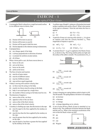 115
Lawsof Motion
1. A rectangular block is placed on a rough horizontal surface
in two different ways as shown, then
F
F
(a) (b)
(a) friction will be more in case (a)
(b) friction will be more in case (b)
(c) friction will be equal in both the cases
(d) friction depends on the relationsamong its dimensions.
2. Centripetal force :
(a) can change speed of the body.
(b) is always perpendicular to direction of motion
(c) is constant for uniform circular motion.
(d) all of these
3. When a horse pulls a cart, the horse moves down to
(a) horse on the cart.
(b) cart on the horse.
(c) horse on the earth.
(d) earth on the horse.
4. The force of action and reaction
(a) must be of same nature
(b) must be of different nature
(c) may be of different nature
(d) may not have equal magnitude
5. A body is moving with uniform velocity, then
(a) no force must be acting on the body.
(b) exactly two forces must be acting on the body
(c) body is not acted upon by a single force.
(d) the number of forces acting on the body must be even.
6. The direction of impulse is
(a) same as that of the net force
(b) opposite to that of the net force
(c) same as that of the final velocity
(d) same as that of the initial velocity
7. A monkeyis climbing up a rope, then the tension in therope
(a) must be equal to the force applied by the monkey on
the rope
(b) must be less than the force applied by the monkey on
the rope.
(c) must be greater than the force applied by the monkey
on the rope.
(d) may be equal to, less than or greater the force applied
by the monkey on the rope.
8. Auniform ropeoflength L restingon a frictionlesshorizontal
surface is pulled at one end by a force F. What is the tension
in the rope at a distance l from the end where the force is
applied.
(a) F (b) F (1 + l/L)
(c) F/2 (d) F (1 – l/L)
9. A particle of mass m is moving with velocity v1, it is given
an impulse such that the velocity becomes v2. Then
magnitude of impulse is equal to
(a) )
v
v
(
m 1
2
r
r
- (b) )
v
v
(
m 2
1
r
r
-
(c) )
v
v
(
m 1
2
r
r
-
´ (d) )
v
v
(
m
5
.
0 1
2
r
r
-
10. A constant force F = m2g/2 is applied on the block of mass
m1 as shown in fig. The string and the pulley are light and
the surface ofthe table is smooth. The acceleration of m1 is
F
m1
m2
(a) right
towards
)
m
m
(
2
g
m
2
1
2
+
(b) left
towards
)
m
m
(
2
g
m
2
1
2
-
(c) right
towards
)
m
m
(
2
g
m
1
2
2
-
(d) left
towards
)
m
m
(
2
g
m
1
2
2
-
11. A mass is hanging on a spring balance which is kept in a lift.
Thelift ascends. The spring balance will showin its readings
(a) an increase
(b) a decrease
(c) no change
(d) a change depending on its velocity
12. A cart of mass M has a block of mass m attached to it as
shown in fig. The coefficient of friction between the block
and the cart is m. What is the minimum acceleration of the
cart so that the block m does not fall?
(a) mg
(b) g/m M m
(c) m/g
(d) M mg/m
 