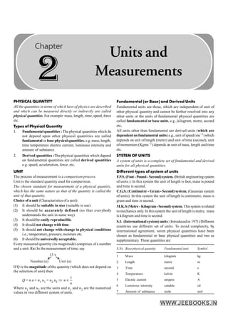 8 PHYSICS
PHYSICAL QUANTITY
All the quantities in terms of which laws of physics are described
and which can be measured directly or indirectly are called
physical quantities. For example mass, length, time, speed, force
etc.
Types of Physical Quantity
1. Fundamental quantities : Thephysical quantities which do
not depend upon other physical quantities are called
fundamental or base physical quantities. e.g. mass, length,
time temperature electric current, luminous intensity and
amount of substance.
2. Derived quantities :The physical quantities which depend
on fundamental quantities are called derived quantities
e.g. speed, acceleration, force, etc.
UNIT
The process of measurement is a comparison process.
Unit is the standard quantity used for comparision.
The chosen standard for measurement of a physical quantity,
which has the same nature as that of the quantity is called the
unit of that quantity.
Choice of a unit (Characteristics of a unit):
(1) It should be suitable in size (suitable to use)
(2) It should be accurately defined (so that everybody
understands the unit in same way)
(3) It should be easily reproducible.
(4) It should not change with time.
(5) It should not change with change in physical conditions
i.e., temperature, pressure, moisture etc.
(6) It should be universally acceptable.
Every measured quantity (its magnitude) comprises of a number
and a unit. Ex: In the measurement of time, say
15 s
Number (n) Unit (u)
If Q is the magnitude of the quantity (which does not depend on
the selection of unit) then
Q = n u = n1 u1 = n2 u2 Þ
1
µ
n
u
Where u1 and u2 are the units and n1 and n2 are the numerical
values in two different system of units.
Fundamental (or Base) and Derived Units
Fundamental units are those, which are independent of unit of
other physical quantity and cannot be further resolved into any
other units or the units of fundamental physical quantities are
called fundamental or base units. e.g., kilogram, metre, second
etc,
All units other than fundamental are derived units (which are
dependent on fundamental units)e.g., unit ofspeed(ms–1)which
depends on unit of length (metre) and unit of time (second), unit
ofmomentum (Kgms–1) depends on unit ofmass, length and time
etc.
SYSTEM OF UNITS
A system of units is a complete set of fundamental and derived
units for all physical quantities.
Different types of system of units
F.P.S. (Foot - Pound - Second)system. (British engineeringsystem
of units.): In this system the unit of length is foot, mass is pound
and time is second.
C.G.S. (Centimetre - Gram- Second) system. (Gaussian system
of units): In this system the unit of length is centimetre, mass is
gram and time is second.
M.K.S (Metre - Kilogram-Second) system. Thissystem isrelated
tomechanics only. In this system the unit oflength is metre, mass
is kilogram and time is second.
S.I. (International system) units: (Introduced in 1971) Different
countries use different set of units. To avoid complexity, by
international agreement, seven physical quantities have been
chosen as fundamental or base physical quantities and two as
supplementary. These quantities are
S.No Base physical quantity Fundamental unit Symbol
1 Mass kilogram kg
2 Length metre m
3 Time second s
4 Temperature kelvin K
5 Electric current ampere A
6 Luminous intensity candela cd
7 Amount of substance mole mol
2
Units and
Measurements
 