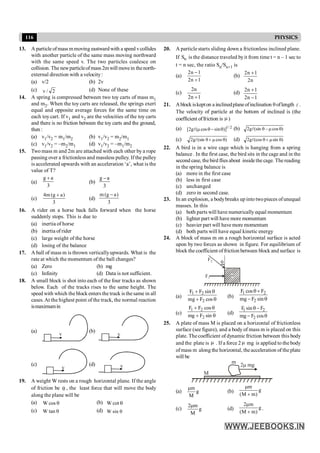 116 PHYSICS
13. A particle ofmass mmoving eastwardwith a speed vcollides
with another particle of the same mass moving northward
with the same speed v. The two particles coalesce on
collision. The newparticleofmass 2mwill movein thenorth-
external direction with a velocity:
(a) v/2 (b) 2v
(c) 2
/
v (d) None of these
14. A spring is compressed between two toy carts of mass m1
and m2. When the toy carts are released, the springs exert
equal and opposite average forces for the same time on
each toy cart. If v1 and v2 are the velocities of the toy carts
and there is no friction between the toy carts and the ground,
then :
(a) v1/v2 = m1/m2 (b) v1/v2 = m2/m1
(c) v1/v2 = –m2/m1 (d) v1/v2 = –m1/m2
15. Two mass m and 2m are attached with each other by a rope
passing over a frictionless and massless pulley. If the pulley
is accelerated upwards with an acceleration ‘a’, what is the
value of T?
(a)
3
a
g +
(b)
3
a
g -
(c)
3
)
a
g
(
m
4 +
(d)
3
)
a
g
(
m -
16. A rider on a horse back falls forward when the horse
suddenly stops. This is due to
(a) inertia of horse
(b) inertia of rider
(c) large weight of the horse
(d) losing of the balance
17. A ball of mass m is thrown verticallyupwards. What is the
rate at which the momentum of the ball changes?
(a) Zero (b) mg
(c) Infinity (d) Data is not sufficient.
18. A small block is shot into each of the four tracks as shown
below. Each of the tracks rises to the same height. The
speed with which the block enters the track is thesame in all
cases.At the highest point of the track, the normal reaction
ismaximumin
(a)
v
(b)
v
(c)
v
(d) v
19. A weight W rests on a rough horizontal plane. If the angle
of friction be q , the least force that will move the body
along the plane will be
(a) q
cos
W (b) q
cot
W
(c) q
tan
W (d) q
sin
W
20. A particle starts sliding down a frictionless inclined plane.
If n
S is the distance traveled byit from time t = n – 1 sec to
t = n sec, the ratio Sn/Sn+1 is
(a)
1
n
2
1
n
2
+
-
(b)
n
2
1
n
2 +
(c)
1
n
2
n
2
+
(d)
1
n
2
1
n
2
-
+
21. Ablock iskepton a inclinedplaneofinclination qoflength l .
The velocity of particle at the bottom of inclined is (the
coefficient offriction is m )
(a) 2
/
1
)]
sin
cos
(
g
2
[ q
-
q
m
l (b) )
cos
(sin
g
2 q
m
-
q
l
(c) )
cos
(sin
g
2 q
m
+
q
l (d) )
sin
(cos
g
2 q
m
+
q
l
22. A bird is in a wire cage which is hanging from a spring
balance . In the first case, the bird sits in the cage and in the
second case, thebird fliesabout insidethecage. Thereading
in the spring balance is
(a) more in the first case
(b) less in first case
(c) unchanged
(d) zero in second case.
23. In an explosion, a bodybreaks up into twopieces ofunequal
masses. In this
(a) both parts will have numerically equal momentum
(b) lighter part will have more momentum
(c) heavier part will have more momentum
(d) both parts will have equal kinetic energy
24. A block of mass m on a rough horizontal surface is acted
upon by two forces as shown in figure. For equilibrium of
block the coefficient offriction between block and surface is
m
q
F1
F2
(a)
q
+
q
+
cos
F
mg
sin
F
F
2
2
1
(b) q
-
+
q
sin
F
mg
F
cos
F
2
2
1
(c)
q
+
q
+
sin
F
mg
cos
F
F
2
2
1
(d)
1 2
2
F sin F
mg F cos
q -
- q
25. A plate of mass M is placed on a horizontal of frictionless
surface (see figure), and a body of mass m is placed on this
plate. The coefficient of dynamic friction between this body
and the plate is m . If a force 2 m mg is applied to the body
ofmass m along the horizontal, theacceleration of the plate
will be
M
m
2 mg
m
(a) g
M
m
m
(b) g
)
m
M
(
m
+
m
(c) g
M
m
2m
(d) g
)
m
M
(
m
2
+
m
.
 