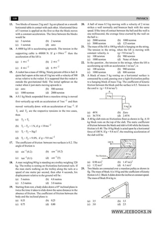 118 PHYSICS
13. Two blocks of masses 2 kg and 1 kg are placed on a smooth
horizontal tablein contact with each other. Ahorizontal force
of 3 newton is applied on the first so that the block moves
with a constant acceleration. The force between the blocks
would be
(a) 3 newton (b) 2 newton
(c) 1 newton (d) zero
14. A 4000 kg lift is accelerating upwards. The tension in the
supporting cable is 48000 N. If 2
s
m
10
g -
= then the
acceleration of the lift is
(a) 1
2
s
m -
(b) 2
2
s
m -
(c) 4 2
s
m -
(d) 6
2
s
m -
15. Arocket hasa mass of100kg. Ninetypercent ofthisis fuel. It
ejects fuel vapors at the rate of 1 kg/secwith a velocityof500
m/sec relative to the rocket. It is supposed that the rocket is
outside the gravitational field. The initial upthrust on the
rocket when it just starts moving upwards is
(a) zero (b) 500 newton
(c) 1000 newton (d) 2000 newton
16. A 0.1 kg block suspended from a massless string is moved
first vertically up with an acceleration of 2
ms
5 -
and then
moved vertically down with an acceleration of 2
ms
5 -
. If
1
T and 2
T are the respective tensions in the two cases,
then
(a) 1
2 T
T >
(b) 2
1 T
T - = 1 N, if
2
ms
10
g -
=
(c) 1 2
T T 1kgf
- =
(d) 1 2
T T 9.8N,
- = if
2
g 9.8 ms-
=
17. The coefficient of friction between two surfaces is 0.2. The
angleof friction is
(a) )
2
.
0
(
sin 1
-
(b) )
2
.
0
(
cos 1
-
(c) )
1
.
0
(
tan 1
- (d) )
5
(
cot 1
-
18. A man weighing 80 kg is standing on a trolleyweighing 320
kg. The trolley is resting on frictionless horizontal rails. If
the man starts walking on the trolley along the rails at a
speed of one metre per second, then after 4 seconds, his
displacement relative to the ground will be :
(a) 5 metres (b) 4.8 metres
(c) 3.2 metres (d) 3.0 metres
19. Starting from rest, a bodyslides down a 45º inclined plane in
twice the time it takes toslide down the same distance in the
absence of friction. The coefficient of friction between the
body and the inclined plane is:
(a) 0.33 (b) 0.25
(c) 0.75 (d) 0.80
20. A ball of mass 0.5 kg moving with a velocity of 2 m/sec
strikes a wall normally and bounces back with the same
speed. Ifthe time ofcontact between the ball and the wall is
one millisecond, the average force exerted by the wall on
the ball is :
(a) 2000 newton (b) 1000 newton
(c) 5000 newton (d) 125 newton
21. The mass of the lift is 100 kg which is hanging on the string.
The tension in the string, when the lift is moving with
constant velocity, is (g = 9.8 m/sec2)
(a) 100 newton (b) 980 newton
(c) 1000 newton (d) None of these
22. In the question , the tension in the strings, when the lift is
accelerating up with an acceleration 1 m/sec2, is
(a) 100 newton (b) 980 newton
(c) 1080 newton (d) 880 newton
23. A block of mass 5 kg resting on a horizontal surface is
connected bya cord, passing over a light frictionless pulley
to a hanging block of mass 5 kg. The coefficient of kinetic
friction between the block and the surface is 0.5. Tension in
the cord is : (g = 9.8 m/sec2)
5 kg
5 kg
A
B
(a) 49N (b) Zero
(c) 36.75N (d) 2.45N
24. A40 kg slab rests on frictionless floor as shown in fig. A10
kg block rests on the top of the slab. The static coefficient
offriction between the block and slabis0.60 while the kinetic
friction is0.40. The 10 kg block is actedupon bya horizontal
force of 100 N. If g = 9.8 m/s2, the resulting acceleration of
the slab will be:
40 kg
100 N
No friction
(a) 0.98 m/s2 (b) 1.47 m/s2
(c) 1.52 m/s2 (d) 6.1m/s2
25. Two blocks are connected over a massless pulleyas shown in
fig. The mass of blockAis10 kg and the coefficient ofkinetic
frictionis0.2.BlockAslidesdowntheinclineatconstantspeed.
The massof block Bin kg is:
A
B
30º
(a) 3.5 (b) 3.3
(c) 3.0 (d) 2.5
 
