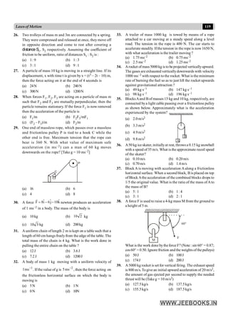 119
Lawsof Motion
26. Two trolleys of mass m and 3m are connected by a spring.
They were compressed and released at once, they move off
in opposite direction and come to rest after covering a
distance S1, S2 respectively. Assuming the coefficient of
friction to be uniform, ratio of distances S1 : S2 is :
(a) 1: 9 (b) 1: 3
(c) 3: 1 (d) 9: 1
27. A particle of mass 10 kg is moving in a straight line. If its
displacement, x with time t is given by x = (t3 – 2t – 10) m,
then the force acting on it at the end of 4 seconds is
(a) 24N (b) 240N
(c) 300N (d) 1200N
28. When forces F1, F2, F3 are acting on a particle of mass m
such that F2 and F3 are mutually perpendicular, then the
particle remains stationary. If the force F1 is now removed
then the acceleration of the particle is
(a) F1/m (b) F2F3/mF1
(c) (F2 – F3)/m (d) F2/m
29. One end of massless rope, which passes over a massless
and frictionless pulley P is tied to a hook C while the
other end is free. Maximum tension that the rope can
bear is 360 N. With what value of maximum safe
acceleration (in ms–2) can a man of 60 kg moves
downwards on the rope? [Take g = 10 ms–2]
P
C
(a) 16 (b) 6
(c) 4 (d) 8
30. A force k̂
10
ĵ
6
î
8
F -
-
=
r
newton produces an acceleration
of 1 ms–2 in a body. The mass of the body is
(a) 10kg (b) 2
10 kg
(c) 3
10 kg (d) 200kg
31. A uniform chain of length 2 m is kept on a table such that a
length of 60 cm hangs freelyfrom the edge of the table. The
total mass of the chain is 4 kg. What is the work done in
pulling the entire chain on the table ?
(a) 12J (b) 3.6J
(c) 7.2J (d) 1200J
32. A body of mass 1 kg moving with a uniform velocity of
1
ms
1 -
. If the value of g is 2
ms
5 -
, then the force acting on
the frictionless horizontal surface on which the body is
moving is
(a) 5N (b) 1N
(c) 0N (d) 10N
33. A trailer of mass 1000 kg is towed by means of a rope
attached to a car moving at a steady speed along a level
road. The tension in the rope is 400 N. The car starts to
accelerate steadily. Ifthe tension in the rope is now 1650 N,
with what acceleration is the trailer moving ?
(a) 1.75ms–2 (b) 0.75ms–2
(c) 2.5 ms–2 (d) 1.25ms–2
34. Arocket of mass5000 kg is to beprojected verticallyupward.
The gases are exhausted verticallydownwards with velocity
1000 ms–2 with respect tothe rocket. What is the minimum
rate of burning the fuel so as to just lift the rocket upwards
against gravitational attraction ?
(a) 49 kg s–1 (b) 147 kg s–1
(c) 98 kg s–1 (d) 196 kg s–1
35. BlocksAand Bof masses 15 kg and 10 kg, respectively, are
connected bya light cable passing over a frictionless pulley
as shown below. Approximately what is the acceleration
experienced by the system?
(a) 2.0m/s2
(b) 3.3m/s2
(c) 4.9m/s2
A
B
(d) 9.8m/s2
36. A50 kg ice skater, initiallyat rest, throwsa 0.15 kg snowball
with a speed of35 m/s. What is the approximate recoil speed
of the skater?
(a) 0.10m/s (b) 0.20m/s
(c) 0.70m/s (d) 1.4m/s
37. Block A is moving with acceleration A along a frictionless
horizontal surface. When a second block, B is placed on top
of Block Athe acceleration of the combined blocks drops to
1/5 the original value. What is the ratio of the mass ofA to
the mass of B?
(a) 5: 1 (b) 1: 4
(c) 3: 1 (d) 2: 1
38. A force F is used to raise a 4-kg mass M from the ground to
a height of 5 m.
60°
F
M
What is the work done bythe force F? (Note : sin 60° = 0.87;
cos60° = 0.50. Ignore friction andthe weightsofthe pulleys)
(a) 50J (b) 100J
(c) 174J (d) 200J
39. A 5000 kg rocket is set for vertical firing. The exhaust speed
is 800 m/s. Togive an initial upward acceleration of 20 m/s2,
the amount of gas ejected per second to supply the needed
thrust will be (Takeg = 10 m/s2)
(a) 127.5kg/s (b) 137.5kg/s
(c) 155.5kg/s (d) 187.5kg/s
 