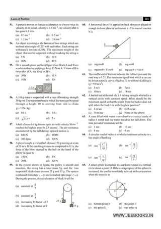 121
Lawsof Motion
53. A particle moves so that its acceleration is always twice its
velocity. If its initial velocityis 0.1 ms–1, its velocity after it
has gone0.1 m is
(a) 0.3 ms–1 (b) 0.7 ms–1
(c) 1.2 ms–1 (d) 3.6 ms–1
54. An object is resting at the bottom of two strings which are
inclined at an angleof120°with each other. Each string can
withstand a tension of 20N. The maximum weight of the
object that can be supported without breaking the string is
(a) 5N (b) 10N
(c) 20N (d) 40N
55. On a smooth plane surface (figure) two block A and B are
accelerated up byapplying a force 15 N on A. Ifmass of Bis
twice that ofA, the force on B is
(a) 30N (b) 15N
(c) 10N (d) 5N
B
A
15 N
56. A 10 kg stone is suspended with a rope of breaking strength
30kg-wt. Theminimumtimein which thestonecan beraised
through a height 10 m starting from rest is (Take
kg
/
N
10
g = )
(a) 0.5 s (b) 1.0 s
(c) 3
/
2 s (d) 2 s
57. A ball of mass 0.4 kg thrown up in air with velocity30
1
ms-
reaches the highest point in 2.5 second . The air resistance
encountered by the ball during upward motion is
(a) 0.88N (b) 8800N
(c) 300 dyne (d) 300N.
58. A player caught a cricket ball of mass 150 g moving at a rate
of 20 m/s. If the catching process is completed in 0.1s, the
force of the blow exerted by the ball on the hand of the
player is equal to
(a) 150N (b) 3N
(c) 30N (d) 300N
59. In the system shown in figure, the pulley is smooth and
massless, the string has a total mass 5g, and the two
suspended blocks have masses 25 g and 15 g. The system
is released from state 0
=
l and is studied upto stage 0
'=
l
During the process, the acceleration of block Awill be
(a) constant at
g
9
(b) constant at
g
4 A
25 g
B
15 g
l l'
(c) increasing by factor of 3
(d) increasing by factor of 2
60. A horizontal force F is applied on back of mass m placed on
a rough inclined plane of inclination q . The normal reaction
N is
F
(a) q
cos
mg (b) q
sin
mg
(c) mgcos Fcos
q- q (d) q
+
q sin
F
cos
mg
61. The coefficient of friction between the rubber tyres and the
road way is 0.25. The maximum speed with which a car can
be driven round a curve of radius 20 m without skidding is
(g = 9.8 m/s2)
(a) 5 m/s (b) 7 m/s
(c) 10m/s (d) 14m/s
62. A bucket tied at the end ofa 1.6 m long string is whirled in a
vertical circle with constant speed. What should be the
minimum speed so that the water from the bucket does not
spill when the bucket is at the highest position?
(a) 4 m/sec (b) 6.25m/sec
(c) 16 m/sec (d) None of the above
63. A cane filled with water is revolved in a vertical circle of
radius 4 meter and the water just does not fall down. The
time period of revolution will be
(a) 1 sec (b) 10 sec
(c) 8 sec (d) 4 sec
64. Acircular road of radius r in which maximum velocity is v,
has angle of banking
(a)
÷
÷
ø
ö
ç
ç
è
æ
-
rg
v
tan
2
1 (b) ÷
÷
ø
ö
ç
ç
è
æ
-
2
1
v
rg
tan
(c) ÷
÷
ø
ö
ç
ç
è
æ
-
rg
v
tan 1 (d) ÷
ø
ö
ç
è
æ
-
v
rg
tan 1
65. A small sphere is attached to a cord and rotates in a vertical
circle about a point O. If the average speed of the sphere is
increased, the cord is most likely to break at the orientation
when the mass is at
C
O
D
m
l
A
B
(a) bottom point B (b) the point C
(c) the point D (d) top point A
 