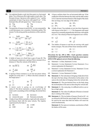 124 PHYSICS
89. An explosion breaks a rock into three parts in a horizontal
plane. Two of them go off at right angles to each other. The
first part of mass 1 kg moves with a speed of 12 ms–1 andthe
second part of mass 2 kg moves with speed 8 ms–1. If the
third part flies off with speed 4 ms–1 then its mass is
(a) 5 kg (b) 7 kg
(c) 17kg (d) 3 kg
90. Two particles of masses m and M (M > m ) are connected by
a cord that passes over a massless, frictionless pulley. The
tension T in thestring and the acceleration a of the particles
is
(a) 2mM Mm
T g;a g
(M m) (M m)
= =
- +
(b) 2mM M m
T g;a g
(M m) (M m)
æ ö
-
= = ç ÷
+ è + ø
(c) m M Mm
T g;a g
(M m) (M m)
æ ö æ ö
-
= =
ç ÷ ç ÷
è + ø è + ø
(d)
mM 2Mm
T g;a g
(M m) (M m)
æ ö æ ö
= =
ç ÷ ç ÷
è + ø è + ø
91. A bullet of mass m is fired from a gun of mass M. The
recoiling gun compresses a spring of force constant k by a
distance d. Then the velocity of the bullet is
(a) kd M/ m (b)
d
km
M
(c)
d
kM
m
(d)
kM
d
m
92. A spring of force constant k is cut into two pieces whose
lengths are in the ratio 1 : 2. What is the force constant of
the longer piece ?
(a)
2
k
(b)
3
2
k
(c) 2 k (d) 3k
93. A motor cycle is going on an overbridge of
radius R. The driver maintains a constant speed. As the
motor cycleis ascending on theoverbridge, thenormal force
on it
(a) increases (b) decreases
(c) remains the same (d) fluctuates erratically
94. A bodyof mass M hits normally a rigid wall with velocityV
and bounces back with the same velocity. The impulse
experienced by the body is
(a) MV (b) 1.5MV
(c) 2MV (d) zero
95. A heavy uniform chain lies on horizontal table top. If the
coefficient offriction between the chain and the tablesurface
is 0.25, then themaximum fraction ofthelength of the chain
that can hang over one edge of the table is
(a) 20% (b) 25%
(c) 35% (d) 15%
96. A body of mass 5 kg explodes at rest into three fragments
with masses in the ratio 1 : 1 : 3. The fragments with equal
masses fly in mutuallyperpendicular directions with speeds
of 21 m/s. The velocityof heaviest fragment in m/s will be
(a) 2
7 (b) 2
5
(c) 2
3 (d) 2
97. Two bodies of masses m and 4m are moving with equal
kinetic energies. The ratioof their linear momenta will be
(a) 1: 4 (b) 4: 1
(c) 1: 2 (d) 2: 1
Directions for Qs. (98 to 100) : Each question contains
STATEMENT-1andSTATEMENT-2.Choosethe correctanswer
(ONLYONE option is correct ) from the following-
(a) Statement -1 is false, Statement-2 is true
(b) Statement -1 is true, Statement-2 is true; Statement -2 is a
correct explanation for Statement-1
(c) Statement -1 is true, Statement-2 is true; Statement -2 is not
a correct explanation for Statement-1
(d) Statement -1 is true, Statement-2 is false
98. Statement -1 :The work done in bringing a bodydown from
the top to the base along a frictionless incline plane is the
same as the work done in bringing it down the vartical side.
Statement -2 : The gravitational force on the body along
the inclined plane is the same as that along the vertical side.
99. Statement -1 : On a rainyday, it is difficult to drive a car or
bus at high speed.
Statement -2 : The value ofcoefficient offriction is lowered
due to wetting of the surface.
100. Statement -1 : The two bodies of masses M and m (M > m)
are allowed to fall from the same height if the air resistance
for each be the same then both the bodies will reach the
earth simultaneously.
Statement -2 : For same air resistance, acceleration of both
the bodies will be same.
 