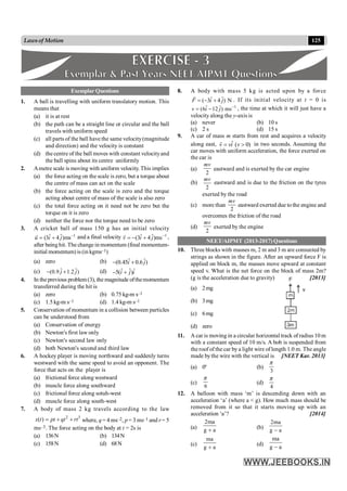 125
Lawsof Motion
Exemplar Questions
1. A ball is travelling with uniform translatory motion. This
means that
(a) it is at rest
(b) the path can be a straight line or circular and the ball
travels with uniform speed
(c) all parts of the ball have the same velocity(magnitude
and direction) and the velocity is constant
(d) the centre of the ball moves with constant velocityand
the ball spins about its centre uniformly
2. Ametre scale is moving with uniform velocity. This implies
(a) the force acting on the scale is zero, but a torque about
the centre of mass can act on the scale
(b) the force acting on the scale is zero and the torque
acting about centre of mass of the scale is also zero
(c) the total force acting on it need not be zero but the
torque on it is zero
(d) neither the force nor the torque need to be zero
3. A cricket ball of mass 150 g has an initial velocity
1
ˆ ˆ
(3 4 )ms
u i j -
= +
r
and a final velocity 1
ˆ ˆ
(3 4 )ms
v i j -
= - +
r
,
after beinghit. The changein momentum (final momentum-
initial momentum) is (in kgms–1)
(a) zero (b) ˆ ˆ
(0.45 0.6 )
i j
- +
(c) ˆ ˆ
(0.9 1.2 )
j j
- + (d) ˆ ˆ ˆ
5( )
i j i
- +
4. In the previous problem(3), the magnitude ofthemomentum
transferred during the hit is
(a) zero (b) 0.75 kg-m s–1
(c) 1.5 kg-m s–1 (d) 1.4 kg-m s–1
5. Conservation of momentum in a collision between particles
can be understood from
(a) Conservation of energy
(b) Newton's first law only
(c) Newton's second law only
(d) both Newton's second and third law
6. A hockey player is moving northward and suddenly turns
westward with the same speed to avoid an opponent. The
force that acts on the player is
(a) frictional force along westward
(b) muscle force along southward
(c) frictional force along sotuh-west
(d) muscle force along south-west
7. A body of mass 2 kg travels according to the law
2 3
( )
x t pt qt rt
= + + where, q = 4 ms–2, p = 3 ms–1 and r= 5
ms–3. The force acting on the body at t = 2s is
(a) 136N (b) 134N
(c) 158N (d) 68N
8. A body with mass 5 kg is acted upon by a force
ˆ ˆ
( 3 4 ) N
F i j
= - +
r
. If its initial velocity at t = 0 is
1
ˆ ˆ
(6 12 ) ms
v i j -
= - , the time at which it will just have a
velocity along the y-axis is
(a) never (b) 10 s
(c) 2 s (d) 15 s
9. A car of mass m starts from rest and acquires a velocity
along east, ˆ ( 0)
v vi v
= >
r
in two seconds. Assuming the
car moves with uniform acceleration, the force exerted on
the car is
(a)
2
mv
eastward and is exerted by the car engine
(b)
2
mv
eastward and is due to the friction on the tyres
exerted by the road
(c) more than
2
mv
eastward exerted due to the engine and
overcomes the friction of the road
(d)
2
mv
exerted by the engine
NEET/AIPMT (2013-2017) Questions
10. Three blocks with masses m, 2 m and 3 m are connected by
strings as shown in the figure. After an upward force F is
applied on block m, the masses move upward at constant
speed v. What is the net force on the block of mass 2m?
(g is the acceleration due to gravity) [2013]
(a) 2mg
(b) 3mg
(c) 6mg
(d) zero
11. A car is moving in a circular horizontal track of radius 10 m
with a constant speed of 10 m/s. A bob is suspended from
the roof of the car by a light wire of length 1.0 m. The angle
made bythe wire with the vertical is [NEET Kar. 2013]
(a) 0° (b)
3
p
(c)
6
p
(d)
4
p
12. A balloon with mass ‘m’ is descending down with an
acceleration ‘a’ (where a < g). How much mass should be
removed from it so that it starts moving up with an
acceleration ‘a’? [2014]
(a)
2ma
g a
+ (b)
2ma
g a
-
(c)
ma
g a
+
(d)
ma
g a
-
 