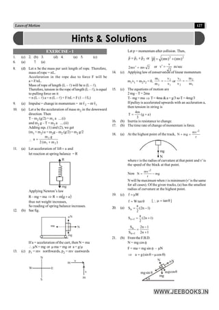 127
Lawsof Motion
EXERCISE - 1
1. (c) 2. (b) 3. (d) 4. (a) 5. (c)
6. (a) 7. (a)
8. (d) Let n be the mass per unit length of rope. Therefore,
mass of rope = nL.
Acceleration in the rope due to force F will be
a= F/nL.
Mass of rope of length (L – l) will be n (L – l).
Therefore, tension in the rope oflength (L – l), is equal
to pulling force on it
= n (L – l) a = n (L – l) × F/nL = F (1 – l/L)
9. (a) Impulse = change in momentum = 1
2 v
m
v
m
r
r
-
10. (a) Let a be the acceleration of mass m2 in the downward
direction. Then
T – m2 (g/2) = m1 a ....(i)
and m2 g – T = m2 a ....(ii)
Adding eqs. (1) and (2), we get
(m1 + m2) a = m2g – m2 (g/2) = m2 g/2

)
m
m
(
2
g
m
a
2
1
2
+
=
11. (a) Let acceleration of a
lift = and
let reaction at spring balance = R
R
mg
Applying Newton’s law
R– mg = ma ( )
a
g
m
R +
=
Þ
thus net weight increases,
So reading of spring balance increases.
12. (b) See fig.
ma
mN
N
mg
If a = acceleration ofthe cart, then N = ma
 mN = mg or m ma = mg or a = g/m
13. (c) p1 = mv northwards, p2 = mv eastwards
N
E
S
W
m
m
v
v
Let p = momentum after collision. Then,
2
1 p
p
p
r
r
r
+
= or 2
2
)
mv
(
)
mv
(
p +
=
r
2
mv
v
m
2 =
¢ or
2
v
v =
¢ m/sec
14. (c) Applying law of conservation of linear momentum
m1v1 + m2v2 = 0,
1
2
2
1
v
v
m
m
-
= or
1
2
2
1
m
m
v
v
-
=
15. (c) The equations of motion are
2 mg – T = 2ma
T– mg = ma Þ T= 4ma &a = g/3 soT =4mg/3
If pulley is accelerated upwards with an accleration a,
then tension in string is
)
a
g
(
3
m
4
T +
=
16. (b) Inertia is resistance to change.
17. (b) The time rate of change ofmomentum is force.
18. (a) At the highest point of the track,
2
mv '
N mg
r
+ =
mg
N
where r is the radius of curvature at that point and v¢ is
the speed of the block at that point.
Now
2
mv '
N mg
r
= -
N will be maximum when r is minimum (v¢ is thesame
for all cases). Of the given tracks, (a) has the smallest
radius of curvature at the highest point.
19. (c) f W
=m
f W tan
= q [ q
=
m tan ]
20. (a) )
1
n
2
(
2
a
Sn -
=
)
1
n
2
(
2
a
S 1
n +
=
+
1
n
2
1
n
2
S
S
1
n
n
+
-
=
+
21. (b) From the F.B.D.
N = mg cos q
F = ma = mg sin q – N
m
)
cos
(sin
g
a q
m
-
q
=
Þ
x
q
sin
g q
g
N
m
q
N
m m
mg
cos
Hints & Solutions
 