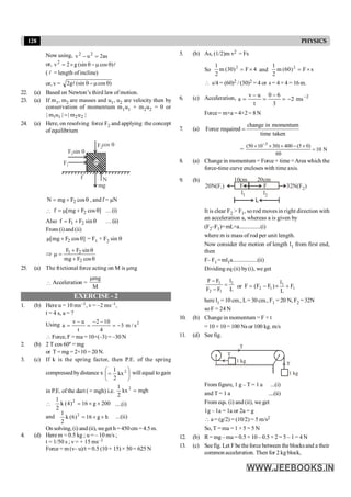 128 PHYSICS
Now using, as
2
u
v 2
2
=
-
or, l
)
cos
(sin
g
2
v2
q
m
-
q
´
=
( l = length ofincline)
or, v = )
cos
(sin
g
2 q
m
-
q
l
22. (a) Based on Newton’s third law of motion.
23. (a) If m1, m2 are masses and u1, u2 are velocity then by
conservation of momentum m1u1 + m2u2 = 0 or
1 1 2 2
| m u | | m u |
=
24. (a) Here, on resolving force F2 and applying the concept
ofequilibrium
F1
F2sin q
F2
cos q
mg
N
f
m
q
+
= cos
F
mg
N 2 , and f = µN
 ]
cos
F
mg
[
f 2 q
+
m
= …(i)
Also q
+
= sin
F
F
f 2
1 …(ii)
From (i)and(ii)
]
cos
F
mg
[ 2 q
+
m = F1 + F2 sin q
Þ
q
+
q
+
=
m
cos
F
mg
sin
F
F
2
2
1
25. (a) The frictional force acting on M is µmg
 Acceleration =
M
mg
m
EXERCISE - 2
1. (b) Here u = 10 ms–1, v = –2 ms–1,
t = 4 s, a = ?
Using 2
s
/
m
3
4
10
2
t
u
v
a -
=
-
-
=
-
=
 Force, F =ma = 10×(–3) = –30 N
2. (b) 2 T cos 60º = mg
or T = mg = 2×10 = 20 N.
3. (c) If k is the spring factor, then P.E. of the spring
compressedbydistance x ÷
ø
ö
ç
è
æ
= 2
kx
2
1
will equal to gain
in P.E. of the dart ( = mgh) i.e. mgh
kx
2
1 2
=
 200
g
16
)
4
(
k
2
1 2
´
´
= ....(i)
and h
g
16
)
6
(
k
2
1 2
´
´
= ...(ii)
On solving, (i) and (ii), weget h = 450 cm = 4.5m.
4. (d) Herem = 0.5 kg ; u = – 10 m/s ;
t = 1/50 s ; v = + 15 ms–1
Force = m (v– u)/t = 0.5 (10 + 15) × 50 = 625 N
5. (b) As, (1/2)m v2 = Fs
So 4
F
)
30
(
m
2
1 2
´
= and s
F
)
60
(
m
2
1 2
´
=
 s/4 = (60)2 / (30)2 = 4 or s = 4 × 4 = 16 m.
6. (c) Acceleration, 2
v u 0 6
a 2 ms
t 3
-
- -
= = = -
Force= m×a =4×2= 8N
7. (a)
taken
time
momentum
in
change
required
Force =
=
3
(50 10 30) 400 (5 0)
10 N
60
-
´ ´ ´ - ´
=
8. (a) Changein momentum = Force × time =Area which the
force-time curve encloses with time axis.
9. (b) 20cm
10cm
32N(F )
2
20N(F )
1
l1 l2
L
F F
It is clear F2 > F1, so rod moves in right direction with
an acceleration a, whereas a is given by
(F2–F1)=mL×a................(i)
where m is mass of rod per unit length.
Now consider the motion of length l1 from first end,
then
F– F1=ml1a..................(ii)
Dividing eq (ii) by(i), we get
L
l
F
F
F
F 1
1
2
1
=
-
-
or 1
1
1
2 F
L
l
)
F
F
(
F +
´
-
=
here l1 = 10 cm., L= 30 cm., F1 = 20 N, F2 = 32N
so F = 24 N
10. (b) Change in momentum = F × t
= 10 × 10 = 100 Ns or 100 kg. m/s
11. (d) See fig.
1 kg
1 kg
T
T
T
From figure, 1 g – T = 1 a ...(i)
and T = 1 a ....(ii)
From eqs. (i) and (ii), we get
1g – 1a = 1a or 2a = g
 a = (g/2) = (10/2) = 5 m/s2
So, T =ma = 1 ×5 = 5 N
12. (b) R= mg –ma = 0.5 × 10 – 0.5 × 2= 5 – 1= 4 N
13. (c) Seefig. Let Fbetheforce between theblocksand a their
common acceleration. Then for 2 kgblock,
 