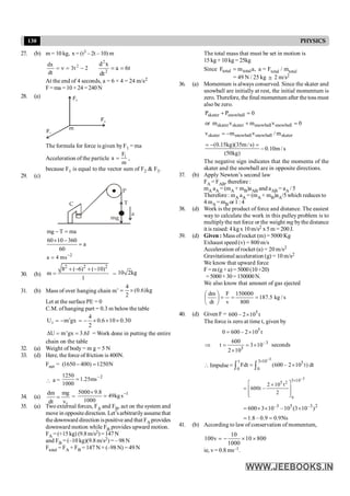 130 PHYSICS
27. (b) m = 10 kg, x = (t3 – 2t – 10) m
2
t
3
dt
dx 2
-
=
n
= t
6
a
dt
x
d
2
2
=
=
At the end of 4 seconds, a = 6 × 4 = 24 m/s2
F= ma = 10 × 24 = 240 N
28. (a)
m
F1
F2
F3
The formula for force is given byF1 = ma
Acceleration of the particle
m
F
a 1
= ,
because F1 is equal to the vector sum of F2 & F3.
29. (c)
P
C
mg
T
a
mg T ma
- =
60 10 360
a
60
´ -
=
2
a 4 ms-
=
30. (b)
2 2 2
8 ( 6) ( 10)
m
1
+ - + -
= = 10 2kg
31. (b) Mass of over hanging chain m’ kg
)
6
.
0
(
2
4
´
=
Let at the surfacePE = 0
C.M. of hanging part = 0.3 m belowthe table
30
.
0
10
6
.
0
2
4
gx
m
Ui ´
´
´
-
=
¢
-
=
U m'gx 3.6J
D = = = Work done in putting the entire
chain on the table
32. (a) Weight of body = m g = 5 N
33. (d) Here, the force of friction is 400N.
Fnet = (1650 400) 1250N
- =
 a =
2
ms
25
.
1
1000
1250 -
=
34. (a)
r
dm mg
dt v
= =
1
s
kg
49
1000
8
.
9
5000 -
=
´
35. (a) Two external forces, FA and FB, act on the system and
move in oppositedirection. Let’sarbitrarilyassumethat
the downward direction ispositive and that FA provides
downward motion while FB provides upward motion.
FA = (+15 kg) (9.8 m/s2)=147N
and FB = (–10 kg)(9.8 m/s2) = – 98 N
Ftotal = FA + FB = 147 N + (–98 N) = 49 N
The total mass that must be set in motion is
15 kg + 10 kg = 25kg
Since ,
a
m
F total
total = a = Ftotal / mtotal
= 49 N / 25 kg @ 2 m/s2
36. (a) Momentum is always conserved. Since the skater and
snowball are initially at rest, the initial momentum is
zero. Therefore, the final momentum after the toss must
also be zero.
0
P
P snowball
skater =
+
or 0
v
m
v
m snowball
snowball
skater
skater =
+
skater
snowball
snowball
skater m
/
v
m
v -
=
(0.15kg)(35m/s)
0.10m/s
(50kg)
= - =
-
The negative sign indicates that the momenta of the
skater and the snowball are in opposite directions.
37. (b) Apply Newton’s second law
FA = FAB, therefore :
mA aA = (mA + mB)aAB and aAB = aA / 5
Therefore: mA aA = (mA + mB)aA/5 which reduces to
4 mA =mB or 1 :4
38. (d) Work is the product of force and distance. The easiest
way to calculate the work in this pulley problem is to
multiplythe net force or the weight mg bythe distance
it is raised: 4 kgx 10 m/s2 x 5 m = 200 J.
39. (d) Given : Mass ofrocket (m) = 5000 Kg
Exhaust speed (v) = 800 m/s
Acceleration of rocket (a) = 20 m/s2
Gravitational acceleration (g) = 10 m/s2
We know that upward force
F=m(g+a)= 5000(10+20)
=5000×30=150000N.
We also know that amount of gas ejected
s
/
kg
5
.
187
800
150000
v
F
dt
dm
=
=
=
÷
ø
ö
ç
è
æ
40. (d) Given F = t
10
2
–
600 5
´
The force is zero at time t, given by
t
10
2
–
600
0 5
´
=
3
–
5
10
3
10
2
600
t ´
=
´
=
Þ seconds
 Impulse
–3
t 3 10 5
0 0
Fdt (600 – 2 10 t) dt
´
= = ´
ò ò
–3
0
3 10
5 2
2 10 t
600t –
2
´
é ù
´
= ê ú
ê ú
ë û
2
3
–
5
3
–
)
10
3
(
10
–
10
3
600 ´
´
´
=
1.8 – 0.9 0.9Ns
= =
41. (b) According to law of conservation of momentum,
10
100v 10 800
1000
= - ´ ´
ie, v= 0.8 ms–1.
 