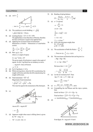 131
Lawsof Motion
42. (d)
5
3
sin =
q
q
5
3
4
 tan
4
3
=
q Þ
3
tan 0.75
4
m = q = =
43. (b) The condition to avoid skidding, v = rg
m
= 10
150
6
.
0 ´
´ = 30 m/s.
44. (d) Limitingfriction = 0.5 2 10 10N
´ ´ =
The applied force is lessthan force offriction, therefore
the force of friction is equal to the applied force.
45. (d) Applying law of conservation of momentum
Momentum of bullet = Momentum of sand-bullet
system
m m 21
v m V mV
20 20 20
æ ö
= + =
ç ÷
è ø
46. (d) Here 8
.
0
tan =
q
where q is angle of repose
°
=
=
q -
39
)
8
.
0
(
tan 1
The given angle of inclination is equal to the angle of
repose. So the 1 kg block has no tendency to move.
 =
q
sin
mg force of friction
Þ T = 0
47. (d) For 0.5 kg block, 6 = 0.5 a
48. (b) While moving down, when the lift is accelerating the
weight will beless and when the lift is decelerating the
weight will be more.
49. (b) Total momentum = j
ˆ
p
î
p
2 +
Magnitude of total momentum
= p
5
p
5
p
)
p
2
( 2
2
2
=
=
+
This must be equal to the momentum ofthe third part.
50. (c)
90°
30°
M
mg sin 30°
ma cos 30°
30° 60°
ma (pseudo force)
a
°
=
° 30
sin
mg
30
cos
ma

3
g
a =
51. (d) Apparent weight when mass is falling down is given
by W ' m(g a)
= -
 W ' 1 (10 10) 0
= ´ - =
52. (b) Reading of spring balance
2T =
1 2
1 2
4m m 4 5 1 10
m m 6 3
´ ´
= =
+
kgf
53. (a) a = 2v (given)
Þ
dv
v 2v
ds
=
or dv 2ds
=
v
0.1
0
0.1
dv 2[s] 0.2
= =
ò
v 0.1 0.2
- =
Þ 1
v 0.3ms-
=
54. (c) IfW is themaximum weight, then
W = 2T cos 60°
or W= T = 20N
55. (c) The acceleration of both the blocks =
15 5
3x x
=
 Force on
5
B 2x 10 N
x
= ´ =
56. (b) The maximum acceleration that can be given is a
 a
10
g
10
g
30 +
=
Þ 2
ms
20
g
2
a -
=
=
We know that
2
at
2
1
ut
s +
=

20
10
2
a
s
2
t
´
=
= = 1 s
57. (a) Let the air resistance be F. Then
mg F ma
+ = Þ ]
g
a
[
m
F -
=
Here
2
ms
12
5
.
2
30
a -
=
=
58. (c) N
30
1
.
0
)
20
0
(
15
.
0
t
)
u
v
(
m
F =
-
=
-
=
59. (c) Considering the two masses and the rope a system,
then
Initial net force = [ ]
25 (15 5) g 5g
- + =
Final net force = ( )
25 5 15 g 15 g
+ - =
é ù
ë û
Þ (acceleration)final = 3 (acceleration)initial
60. (d)
mg sin q
mg cos q
F cos q
q
F sin
F
mg
q
N
From figure q
+
q
= sin
F
cos
mg
N
 