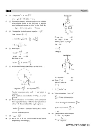 132 PHYSICS
61. (b) r
/
v
m
mg 2
=
m or r
g
v m
=
or s
/
m
7
)
20
8
.
9
25
.
0
(
v =
´
´
=
62. (a) Since water does not fall down, therefore the velocity
of revolution should be just sufficient to provide
centripetal acceleration at the top of vertical circle. So,
)
16
(
)}
6
.
1
(
10
{
)
r
g
(
v =
´
=
= = 4 m/sec.
63. (d) The speed at the highest point must be rg
v ³
Now ( )
T
/
2
r
r
v p
=
w
=
 rg
)
T
/
2
(
r >
p or ÷
÷
ø
ö
ç
ç
è
æ
p
<
p
<
g
r
2
g
r
r
2
T
 sec
4
8
.
9
4
2
T =
÷
ø
ö
ç
è
æ
p
=
64. (a) Fromfigure,
q
sin
N =
r
mv2
.......(i)
q
cos
N = mg ......(ii)
Dividing, we get
q
tan =
rg
v2
or q =
rg
v
tan
2
1
-
65. (a) In the case of a body describing a vertical circle,
O D
B
T
A
C
q
Mg
Mg sin q
Mg cos q
q
l
2
m
cos
mg
T
n
=
q
-
l
2
m
cos
mg
T
n
+
q
=
Tension is maximum when cos q = +1 and velocity is
maximum
Both conditions are satisfied at q = 0º (i.e. at lowest
point B)
66. (b) Since surface (ice) is frictionless, so the centripetal
forcerequiredfor skatingwill beprovided byinclination
of boy with the vertical and that angle is given as
2
v
tan θ
rg
= where v is speed of skating & r is radius
of circle in which he moves.
67. (d) gr
vmax m
=
68. (b) Let a and a' be the accelerations in both cases
respectively. Then for fig (a),
(a)
a
a
mg 2mg
T
T
T –mg = ma …(1)
and 2mg – T 2ma
= …(2)
Adding (1) and (2), we get
mg 3ma
=

g
a
3
=
For fig (b),
(b)
a¢
a¢
mg
F = 2mg
T¢
T¢
T' mg ma'
- = …(3)
and 2mg T' 0
- = …(4)
Solving (3) and (4)
a ' g
=

g
a
3
= and a ' g
=
69. (c) Linear momentum, 2
P a bt
= +
dP
2bt
dt
= (on differentiation)
 Rate of change of momentum,
dP
t
dt
µ
By2nd law of motion,
dP
F
dt
µ
 F t
µ
70. (d) For equilibrium of all 3 masses,
T3 = (m1 + m2 + m3)a or
3
1 2 3
T
a
m m m
=
+ +
 