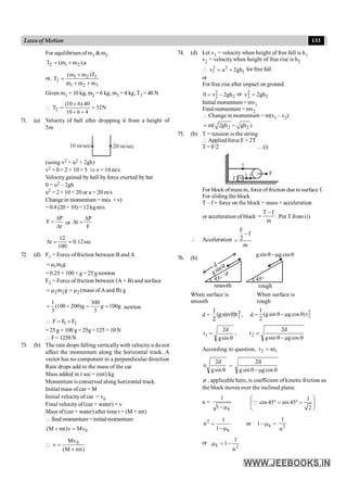 133
Lawsof Motion
For equilibrium of m1 &m2
2 1 2
T (m m ).a
= +
or, 1 2 3
2
1 2 3
(m m )T
T
m m m
+
=
+ +
Given m1 = 10 kg, m2 = 6 kg, m3 = 4 kg, T3 = 40 N
 2
(10 6).40
T 32N
10 6 4
+
= =
+ +
71. (a) Velocity of ball after dropping it from a height of
5m
10 m/sec 20 m/sec
(using v2 = u2 + 2gh)
v2 = 0 + 2 × 10 × 5 Þ v= 10 m/s
Velocity gained by ball by force exerted by bat
0 = u2 – 2gh
u2 = 2 × 10 × 20 or u = 20 m/s
Changein momentum = m(u + v)
=0.4 (20 +10)=12kgm/s
P
F
t
D
=
D
or
P
t
F
D
D =
12
t 0.12sec
100
D = =
72. (d) F1 = Force of friction between B and A
1 1
m g
= m
= 0.25 × 100 × g = 25 g newton
F2 = Force of friction between (A + B) and surface
2 2 2
m g
= m = m (mass of Aand B) g
1 300
(100 200)g g 100g
3 3
= + = = newton
 1 2
F F F
= +
= 25g + 100 g = 25g = 125 × 10 N
F= 1250N
73. (b) The rain drops falling verticallywith velocity u do not
affect the momentum along the horizontal track. A
vector has no component in a perpendicular direction
Rain drops add to the mass of the car
Mass added in t sec = (mt) kg
Momentum is conserved along horizontal track.
Initial mass of car = M
Initial velocity of car = v0
Final velocity of (car + water) = v
Mass of (car + water) after time t = (M + mt)
final momentum = initialmomentum
0
(M mt)v Mv
+ =
 0
Mv
v
(M mt)
=
+
74. (d) Let v1 = velocity when height of free fall is h1
v2 = velocity when height of free rise is h2
 2 2
1 1
v u 2gh
= + for free fall
or
For free rise after impact on ground
2
2 2
0 v 2gh
= - or 2
2 2
v 2gh
=
Initial momentum = mv1
Final momentum = mv2
 Change in momentum = m(v1 – v2)
2 2
m( 2gh gh )
= -
75. (b) T = tension is the string
Applied force F = 2T
T = F/2 …(i)
m
F
T T
T
f
For block ofmass m, force of friction due to surface f.
For sliding the block
T – f = force on the block = mass × acceleration
or acceleration of block
T f
m
-
= . Put T from (i)
 Acceleration
F
f
2
m
-
=
76. (b)
smooth
d
rough
q
m
-
q cos
g
sin
g
q
sin
g
°
45
°
45
d
When surface is When surface is
smooth rough
d = q 2
1
1
(gsin )t
2
, d =
2
2
1
(gsin gcos )t
2
q -m q
q
=
sin
g
d
2
t1 ,
q
m
-
q
=
cos
g
sin
g
d
2
t2
According to question, 1
2 nt
t =
q
sin
g
d
2
n =
q
m
-
q cos
g
sin
g
d
2
m , applicable here, is coefficient of kinetic friction as
the block moves over the inclined plane.
n =
k
1
1
m
- ÷
÷
ø
ö
ç
ç
è
æ
=
°
=
°
2
1
45
sin
45
cos
Q
k
2
1
1
n
m
-
= or k
1 m
- = 2
n
1
or
2
k
n
1
1-
=
m
 