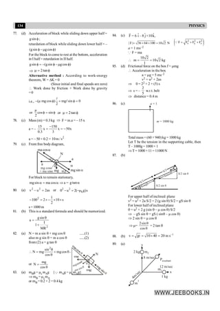 134 PHYSICS
77. (d) Acceleration ofblock while sliding down upper half =
f
sin
g ;
retardation of block while sliding down lower half = –
)
cos
g
sin
g
( f
m
-
f
For the block tocome to rest at the bottom, acceleration
in I half = retardation in II half.
)
cos
g
sin
g
(
sin
g f
m
-
f
-
=
f
Þ f
=
m tan
2
Alternative method : According to work-energy
theorem, W = DK = 0
(Since initial and final speeds are zero)
 Work done by friction + Work done by gravity
=0
i.e., (µ mg cos ) mg sin 0
2
- f + f =
l
l
µ
or cos sin
2
f = f or µ 2tan
= f
78. (c) Mass (m) = 0.3 kg Þ F = m.a = – 15 x
a = – x
50
x
3
150
x
3
.
0
15
-
=
-
=
a = – 50 × 0.2 = 2
s
/
m
10
79. (c) From free bodydiagram,
a
sin
mg
cos
g
a
a
ma
mg
mg cos
+ ma sin
a
a
N
a
a
For block to remain stationary,
mgsin ma cos
a = a Þ a = a
tan
g
80. (a) as
2
u
v 2
2
=
- or s
)
g
(
2
u
0 k
2
2
m
-
=
-
s
10
2
1
2
1002
´
´
-
´
=
-
s= 1000 m
81. (b) This is a standard formula and should be memorized.
2
gsin
a
I
1
MR
q
=
+
82. (a) N = m a sin q + mg cos q ......(1)
also m g sin q = m a cos q ......(2)
from (2) a = g tan q
q
+
q
q
=
 cos
mg
cos
sin
mg
N
2
,
or
q
=
cos
mg
N
m
acosq
m
g
sin
q
mgcosq
ma cosq
q
N
ma
mg
83. (a) mBg = ms mAg {Q mAg = ms mAg}
Þ mB = ms mA
or mB = 0.2 × 2 = 0.4 kg
84. (c) ˆ ˆ ˆ
F = 6 i –8 j+10k,
r
| F| 36 64 100 10 2 N
= + + = ( )
2 2 2
x y z
F F F F
= + +
Q
a = 1 ms–2
Q F = ma

0 2
m 10 2
1
1
= = kg
85. (d) Frictional force on the box f = mmg
 Acceleration in the box
a = mg = 5 ms–2
v2 = u2 + 2as
Þ 0 = 22 + 2 × (5) s
Þ s = –
2
5
w.r.t. belt
Þ distance = 0.4 m
86. (c) a = 1
m = 1000 kg
Total mass = (60 + 940)kg = 1000 kg
Let T be the tension in the supporting cable, then
T – 1000g = 1000 × 1
ÞT= 1000×11= 11000N
87. (b)
S/2 sin q
S/2 sin q
Smooth
Rough
S/2
S/2
q
q
For upper half of inclined plane
v2 = u2 + 2a S/2 = 2 (g sin q) S/2 = gS sin q
For lower half ofinclined plane
0 = u2 + 2 g (sin q – m cos q) S/2
Þ – gS sin q = gS ( sinq – m cos q)
Þ 2 sin q = m cos q
Þ m=
2sin
cos
q
q
= 2 tan q
88. (b)
1
v gr 10 40 20 m s-
= = ´ =
89. (a)
4m
/sec
m
3
2 kg m2
Presultant
1 kg
x
y
8 m/sec
12 m/sec
m1
 